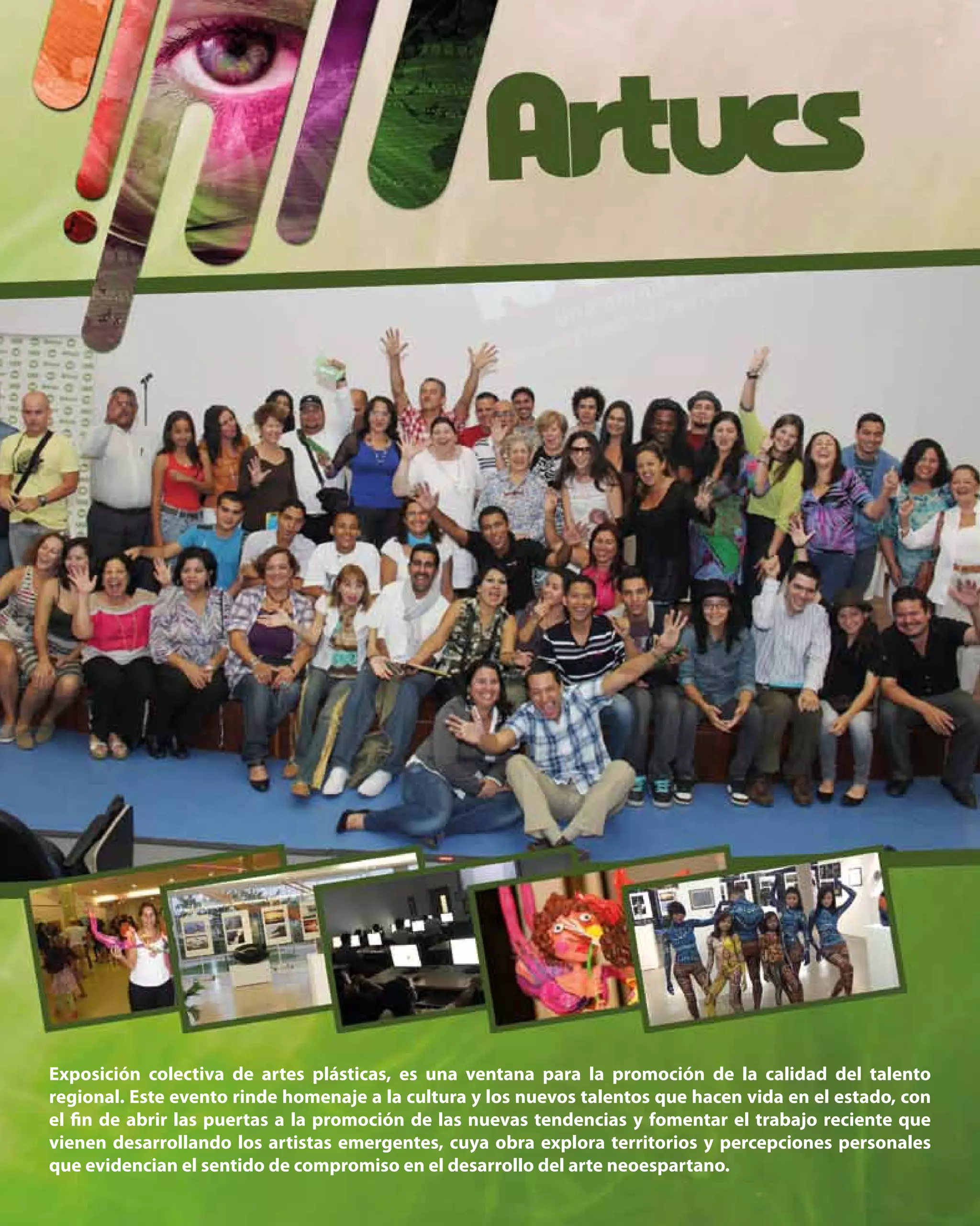 37
Exposición colectiva de artes plásticas, es una ventana para la promoción de la calidad del talento
regional. Este evento rinde homenaje a la cultura y los nuevos talentos que hacen vida en el estado, con
el fin de abrir las puertas a la promoción de las nuevas tendencias y fomentar el trabajo reciente que
vienen desarrollando los artistas emergentes, cuya obra explora territorios y percepciones personales
que evidencian el sentido de compromiso en el desarrollo del arte neoespartano.
 
