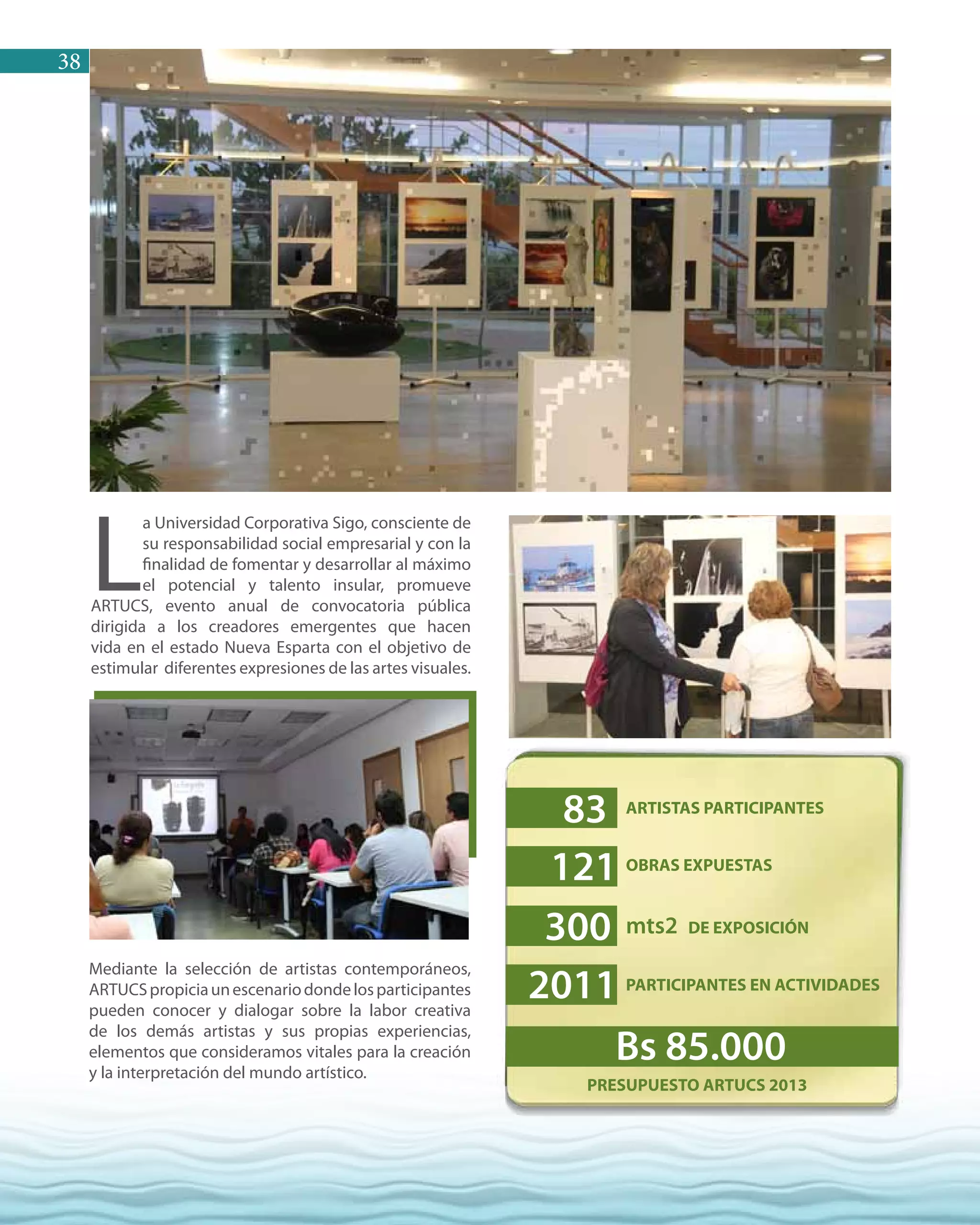 38
Mediante la selección de artistas contemporáneos,
ARTUCSpropiciaunescenariodondelosparticipantes
pueden conocer y dialogar sobre la labor creativa
de los demás artistas y sus propias experiencias,
elementos que consideramos vitales para la creación
y la interpretación del mundo artístico.
PRESUPUESTO ARTUCS 2013
L
a Universidad Corporativa Sigo, consciente de
su responsabilidad social empresarial y con la
finalidad de fomentar y desarrollar al máximo
el potencial y talento insular, promueve
ARTUCS, evento anual de convocatoria pública
dirigida a los creadores emergentes que hacen
vida en el estado Nueva Esparta con el objetivo de
estimular diferentes expresiones de las artes visuales.
ARTISTAS PARTICIPANTES
OBRAS EXPUESTAS
mts2 DE EXPOSICIÓN
PARTICIPANTES EN ACTIVIDADES
83
Bs 85.000
121
300
2011
 