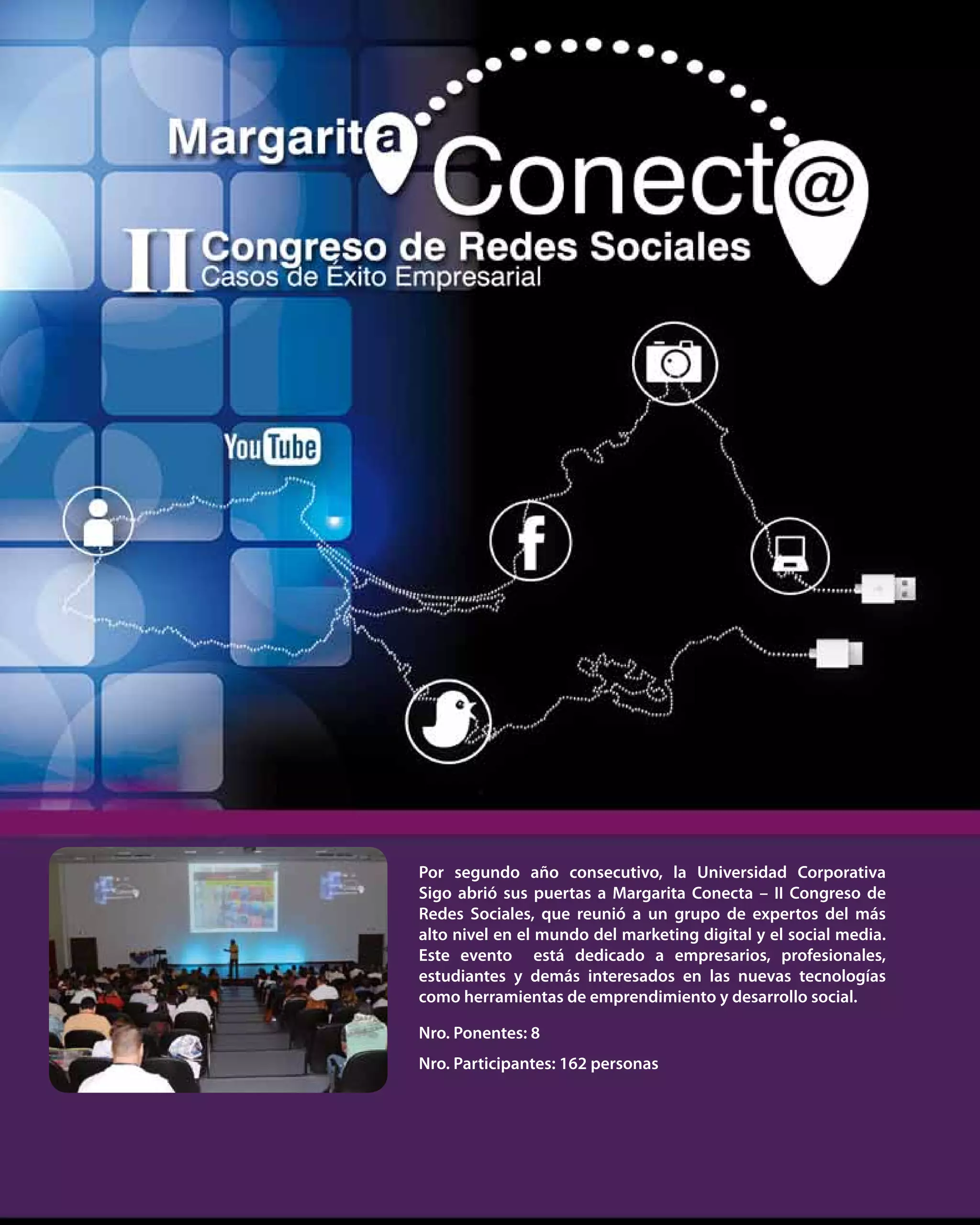 39
Nro. Ponentes: 8
Nro. Participantes: 162 personas
Por segundo año consecutivo, la Universidad Corporativa
Sigo abrió sus puertas a Margarita Conecta – II Congreso de
Redes Sociales, que reunió a un grupo de expertos del más
alto nivel en el mundo del marketing digital y el social media.
Este evento está dedicado a empresarios, profesionales,
estudiantes y demás interesados en las nuevas tecnologías
como herramientas de emprendimiento y desarrollo social.
 