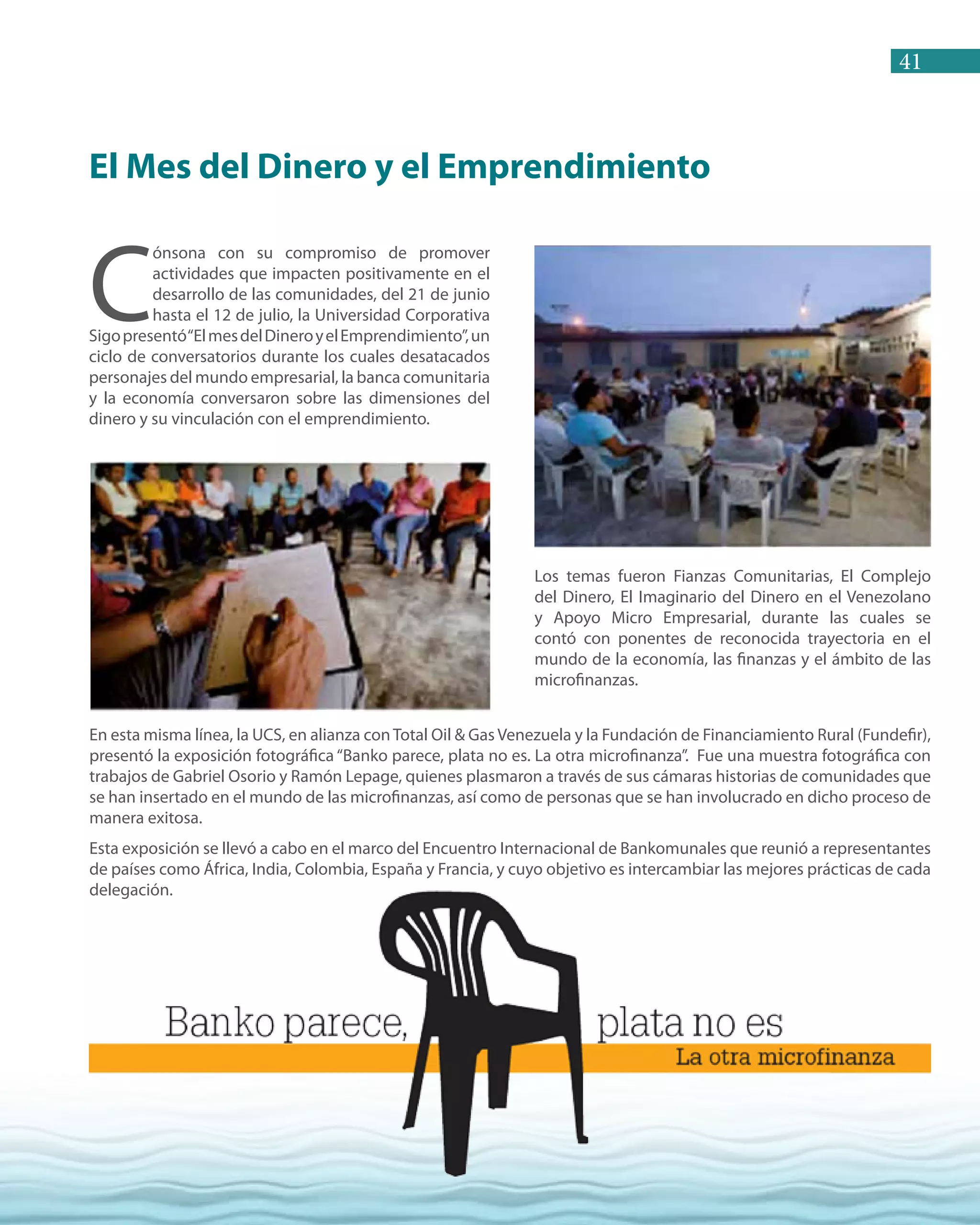 41
C
ónsona con su compromiso de promover
actividades que impacten positivamente en el
desarrollo de las comunidades, del 21 de junio
hasta el 12 de julio, la Universidad Corporativa
Sigopresentó“ElmesdelDineroyelEmprendimiento”,un
ciclo de conversatorios durante los cuales desatacados
personajes del mundo empresarial, la banca comunitaria
y la economía conversaron sobre las dimensiones del
dinero y su vinculación con el emprendimiento.
Los temas fueron Fianzas Comunitarias, El Complejo
del Dinero, El Imaginario del Dinero en el Venezolano
y Apoyo Micro Empresarial, durante las cuales se
contó con ponentes de reconocida trayectoria en el
mundo de la economía, las finanzas y el ámbito de las
microfinanzas.
El Mes del Dinero y el Emprendimiento
En esta misma línea, la UCS, en alianza conTotal Oil & Gas Venezuela y la Fundación de Financiamiento Rural (Fundefir),
presentó la exposición fotográfica “Banko parece, plata no es. La otra microfinanza”. Fue una muestra fotográfica con
trabajos de Gabriel Osorio y Ramón Lepage, quienes plasmaron a través de sus cámaras historias de comunidades que
se han insertado en el mundo de las microfinanzas, así como de personas que se han involucrado en dicho proceso de
manera exitosa.
Esta exposición se llevó a cabo en el marco del Encuentro Internacional de Bankomunales que reunió a representantes
de países como África, India, Colombia, España y Francia, y cuyo objetivo es intercambiar las mejores prácticas de cada
delegación.
 