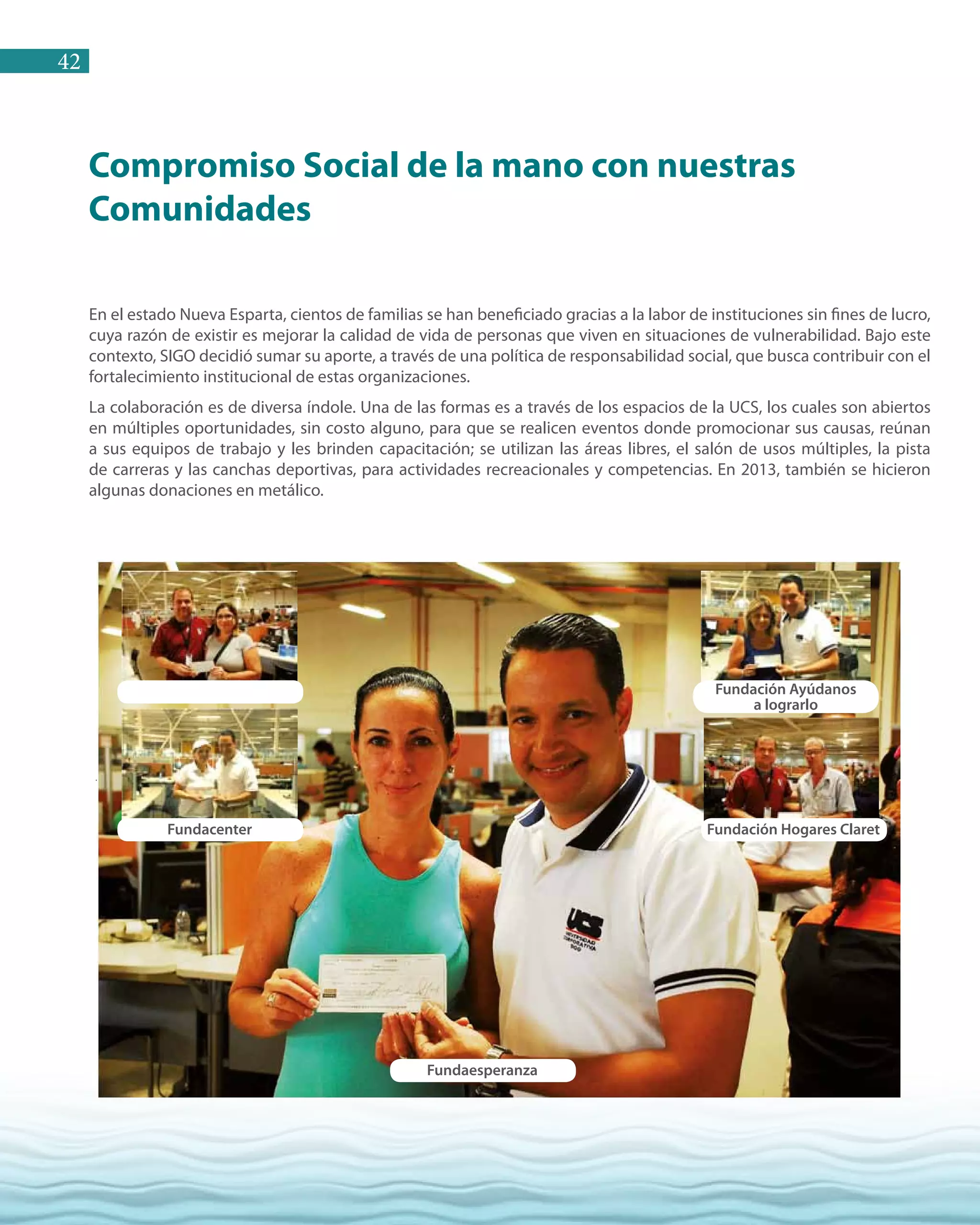 42
Compromiso Social de la mano con nuestras
Comunidades
Este año, Sigo ofreció una mano a diversas Instituciones y Fundaciones que funcionan en la Isla Margarita, a
través de donaciones que sumaron Bs. F. 395.941,93.Entre las que se beneficiaron a:
Fundacenter
Fundaesperanza
Fundación Hogares Claret
Fundación Ayúdanos
a lograrlo
En el estado Nueva Esparta, cientos de familias se han beneficiado gracias a la labor de instituciones sin fines de lucro,
cuya razón de existir es mejorar la calidad de vida de personas que viven en situaciones de vulnerabilidad. Bajo este
contexto, SIGO decidió sumar su aporte, a través de una política de responsabilidad social, que busca contribuir con el
fortalecimiento institucional de estas organizaciones.
La colaboración es de diversa índole. Una de las formas es a través de los espacios de la UCS, los cuales son abiertos
en múltiples oportunidades, sin costo alguno, para que se realicen eventos donde promocionar sus causas, reúnan
a sus equipos de trabajo y les brinden capacitación; se utilizan las áreas libres, el salón de usos múltiples, la pista
de carreras y las canchas deportivas, para actividades recreacionales y competencias. En 2013, también se hicieron
algunas donaciones en metálico.
 