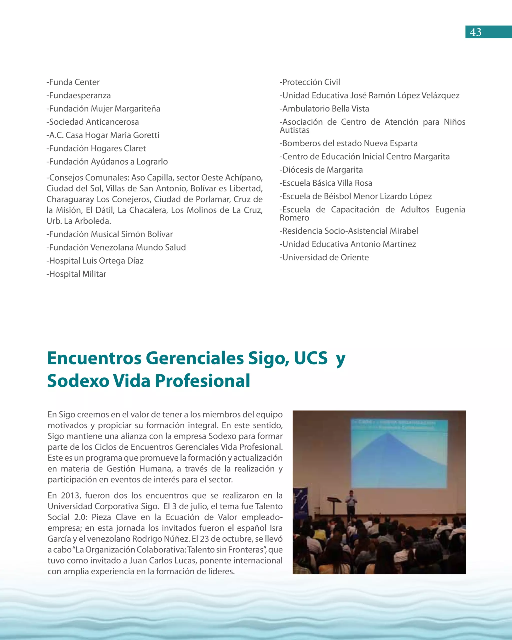 43
-Funda Center
-Fundaesperanza
-Fundación Mujer Margariteña
-Sociedad Anticancerosa
-A.C. Casa Hogar Maria Goretti
-Fundación Hogares Claret
-Fundación Ayúdanos a Lograrlo
-Consejos Comunales: Aso Capilla, sector Oeste Achípano,
Ciudad del Sol, Villas de San Antonio, Bolívar es Libertad,
Charaguaray Los Conejeros, Ciudad de Porlamar, Cruz de
la Misión, El Dátil, La Chacalera, Los Molinos de La Cruz,
Urb. La Arboleda.
-Fundación Musical Simón Bolívar
-Fundación Venezolana Mundo Salud
-Hospital Luis Ortega Díaz
-Hospital Militar
-Protección Civil
-Unidad Educativa José Ramón López Velázquez
-Ambulatorio Bella Vista
-Asociación de Centro de Atención para Niños
Autistas
-Bomberos del estado Nueva Esparta
-Centro de Educación Inicial Centro Margarita
-Diócesis de Margarita
-Escuela Básica Villa Rosa
-Escuela de Béisbol Menor Lizardo López
-Escuela de Capacitación de Adultos Eugenia
Romero
-Residencia Socio-Asistencial Mirabel
-Unidad Educativa Antonio Martínez
-Universidad de Oriente
En Sigo creemos en el valor de tener a los miembros del equipo
motivados y propiciar su formación integral. En este sentido,
Sigo mantiene una alianza con la empresa Sodexo para formar
parte de los Ciclos de Encuentros Gerenciales Vida Profesional.
Este es un programa que promueve la formación y actualización
en materia de Gestión Humana, a través de la realización y
participación en eventos de interés para el sector.
En 2013, fueron dos los encuentros que se realizaron en la
Universidad Corporativa Sigo. El 3 de julio, el tema fue Talento
Social 2.0: Pieza Clave en la Ecuación de Valor empleado-
empresa; en esta jornada los invitados fueron el español Isra
García y el venezolano Rodrigo Núñez. El 23 de octubre, se llevó
acabo“LaOrganizaciónColaborativa:TalentosinFronteras”,que
tuvo como invitado a Juan Carlos Lucas, ponente internacional
con amplia experiencia en la formación de líderes.
Encuentros Gerenciales Sigo, UCS y
Sodexo Vida Profesional
 