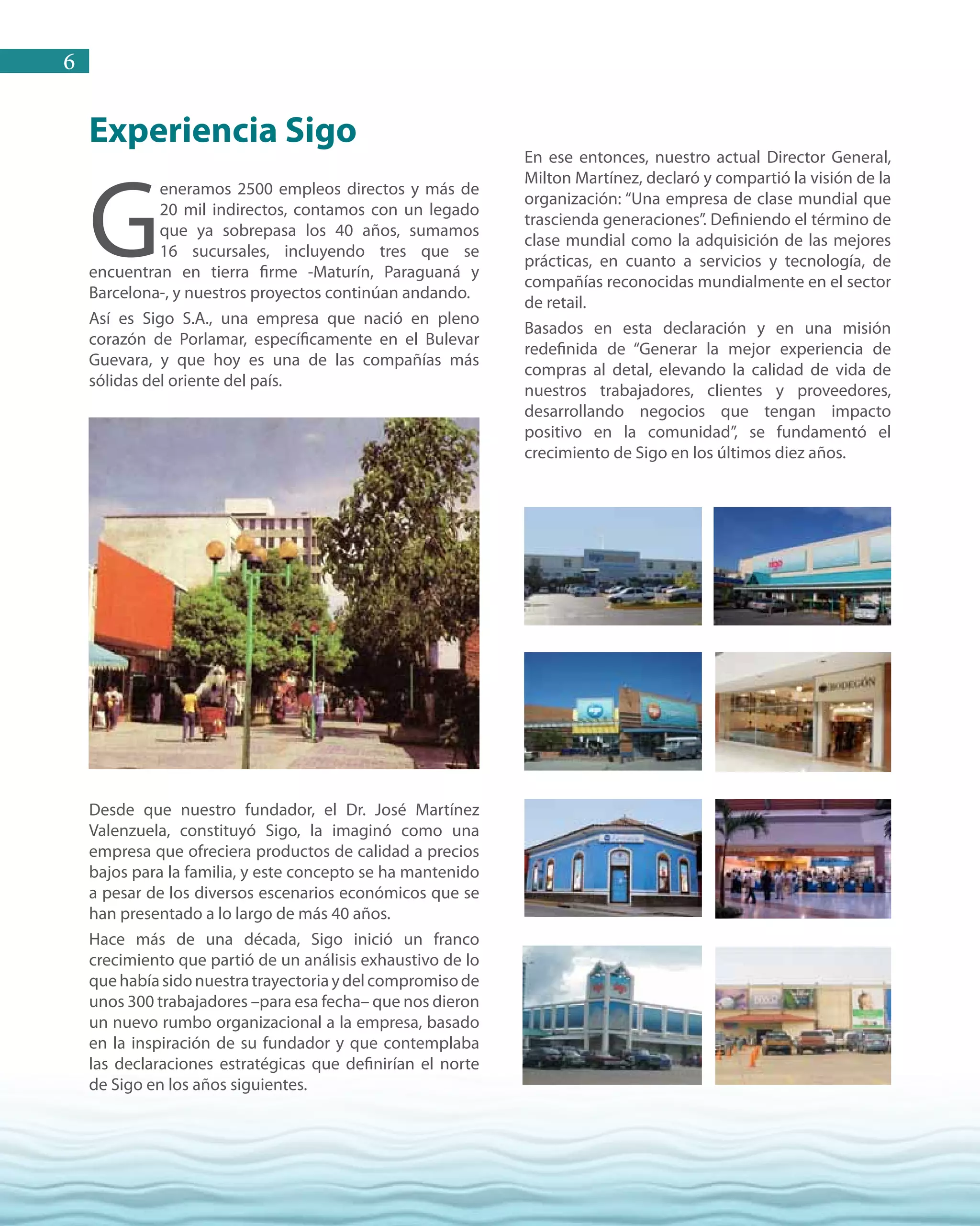 6
Experiencia Sigo
G
eneramos 2500 empleos directos y más de
20 mil indirectos, contamos con un legado
que ya sobrepasa los 40 años, sumamos
16 sucursales, incluyendo tres que se
encuentran en tierra firme -Maturín, Paraguaná y
Barcelona-, y nuestros proyectos continúan andando.
Así es Sigo S.A., una empresa que nació en pleno
corazón de Porlamar, específicamente en el Bulevar
Guevara, y que hoy es una de las compañías más
sólidas del oriente del país.
Desde que nuestro fundador, el Dr. José Martínez
Valenzuela, constituyó Sigo, la imaginó como una
empresa que ofreciera productos de calidad a precios
bajos para la familia, y este concepto se ha mantenido
a pesar de los diversos escenarios económicos que se
han presentado a lo largo de más 40 años.
Hace más de una década, Sigo inició un franco
crecimiento que partió de un análisis exhaustivo de lo
quehabíasidonuestratrayectoriaydelcompromisode
unos 300 trabajadores –para esa fecha– que nos dieron
un nuevo rumbo organizacional a la empresa, basado
en la inspiración de su fundador y que contemplaba
las declaraciones estratégicas que definirían el norte
de Sigo en los años siguientes.
En ese entonces, nuestro actual Director General,
Milton Martínez, declaró y compartió la visión de la
organización: “Una empresa de clase mundial que
trascienda generaciones”. Definiendo el término de
clase mundial como la adquisición de las mejores
prácticas, en cuanto a servicios y tecnología, de
compañías reconocidas mundialmente en el sector
de retail.
Basados en esta declaración y en una misión
redefinida de “Generar la mejor experiencia de
compras al detal, elevando la calidad de vida de
nuestros trabajadores, clientes y proveedores,
desarrollando negocios que tengan impacto
positivo en la comunidad”, se fundamentó el
crecimiento de Sigo en los últimos diez años.
 