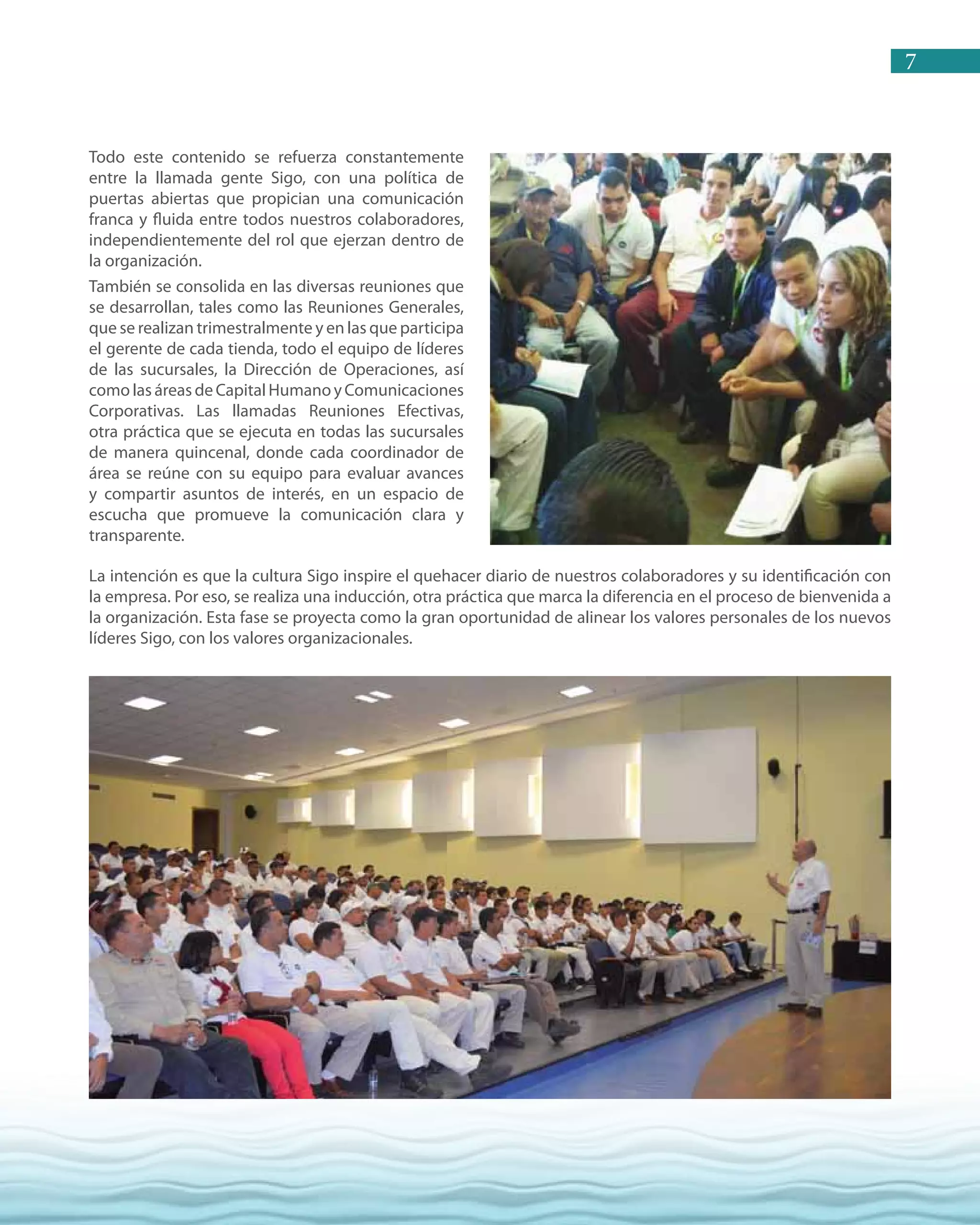 7
La intención es que la cultura Sigo inspire el quehacer diario de nuestros colaboradores y su identificación con
la empresa. Por eso, se realiza una inducción, otra práctica que marca la diferencia en el proceso de bienvenida a
la organización. Esta fase se proyecta como la gran oportunidad de alinear los valores personales de los nuevos
líderes Sigo, con los valores organizacionales.
Todo este contenido se refuerza constantemente
entre la llamada gente Sigo, con una política de
puertas abiertas que propician una comunicación
franca y fluida entre todos nuestros colaboradores,
independientemente del rol que ejerzan dentro de
la organización.
También se consolida en las diversas reuniones que
se desarrollan, tales como las Reuniones Generales,
que se realizan trimestralmente y en las que participa
el gerente de cada tienda, todo el equipo de líderes
de las sucursales, la Dirección de Operaciones, así
comolas áreas deCapitalHumanoyComunicaciones
Corporativas. Las llamadas Reuniones Efectivas,
otra práctica que se ejecuta en todas las sucursales
de manera quincenal, donde cada coordinador de
área se reúne con su equipo para evaluar avances
y compartir asuntos de interés, en un espacio de
escucha que promueve la comunicación clara y
transparente.
 