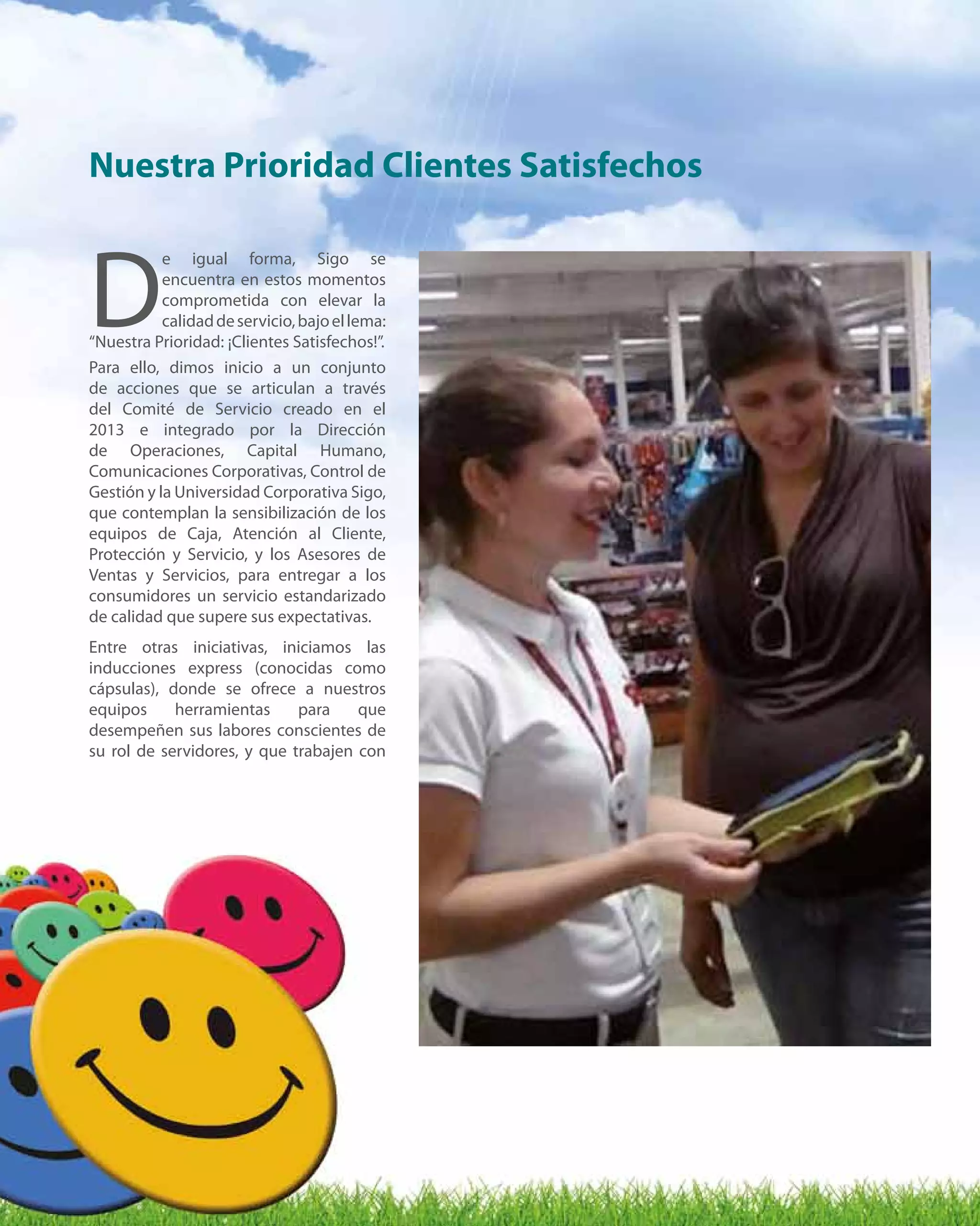 8
D
e igual forma, Sigo se
encuentra en estos momentos
comprometida con elevar la
calidaddeservicio,bajoellema:
“Nuestra Prioridad: ¡Clientes Satisfechos!”.
Para ello, dimos inicio a un conjunto
de acciones que se articulan a través
del Comité de Servicio creado en el
2013 e integrado por la Dirección
de Operaciones, Capital Humano,
Comunicaciones Corporativas, Control de
Gestión y la Universidad Corporativa Sigo,
que contemplan la sensibilización de los
equipos de Caja, Atención al Cliente,
Protección y Servicio, y los Asesores de
Ventas y Servicios, para entregar a los
consumidores un servicio estandarizado
de calidad que supere sus expectativas.
Entre otras iniciativas, iniciamos las
inducciones express (conocidas como
cápsulas), donde se ofrece a nuestros
equipos herramientas para que
desempeñen sus labores conscientes de
su rol de servidores, y que trabajen con
Nuestra Prioridad Clientes Satisfechos
 