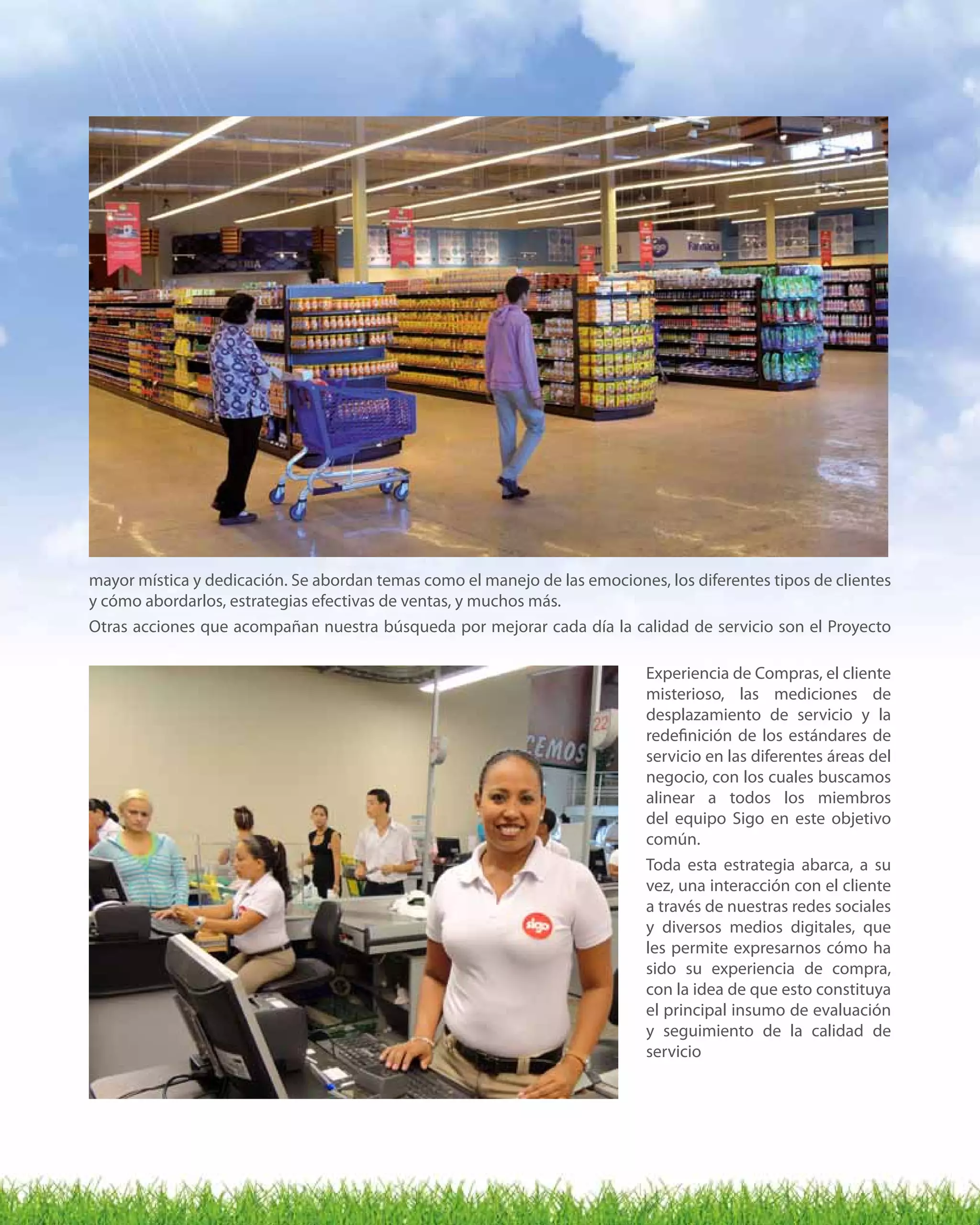 9
mayor mística y dedicación. Se abordan temas como el manejo de las emociones, los diferentes tipos de clientes
y cómo abordarlos, estrategias efectivas de ventas, y muchos más.
Otras acciones que acompañan nuestra búsqueda por mejorar cada día la calidad de servicio son el Proyecto
Experiencia de Compras, el cliente
misterioso, las mediciones de
desplazamiento de servicio y la
redefinición de los estándares de
servicio en las diferentes áreas del
negocio, con los cuales buscamos
alinear a todos los miembros
del equipo Sigo en este objetivo
común.
Toda esta estrategia abarca, a su
vez, una interacción con el cliente
a través de nuestras redes sociales
y diversos medios digitales, que
les permite expresarnos cómo ha
sido su experiencia de compra,
con la idea de que esto constituya
el principal insumo de evaluación
y seguimiento de la calidad de
servicio
 