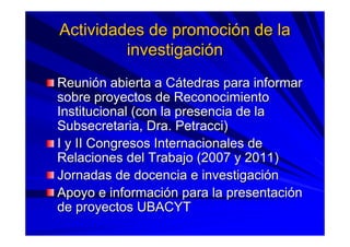 Actividades de promociActividades de promocióón de lan de la
investigaciinvestigacióónn
ReuniReunióón abierta a Cn abierta a Cáátedras para informartedras para informar
sobre proyectos de Reconocimientosobre proyectos de Reconocimiento
Institucional (con la presencia de laInstitucional (con la presencia de la
Subsecretaria, Dra.Subsecretaria, Dra. PetracciPetracci))
I y II Congresos Internacionales deI y II Congresos Internacionales de
Relaciones del Trabajo (2007 y 2011)Relaciones del Trabajo (2007 y 2011)
Jornadas de docencia e investigaciJornadas de docencia e investigacióónn
Apoyo e informaciApoyo e informacióón para la presentacin para la presentacióónn
de proyectos UBACYTde proyectos UBACYT
 