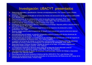 InvestigaciInvestigacióón: UBACYT presentadosn: UBACYT presentados
Relaciones laborales y globalizaciRelaciones laborales y globalizacióón. Nuevas conceptualizaciones. Prof. Ichazo, Laura,n. Nuevas conceptualizaciones. Prof. Ichazo, Laura, GhiottoGhiotto,,
Luciana Mabel.Luciana Mabel.
PrPráácticas y estrategias sindicales en el Cono Sur frente a la renovcticas y estrategias sindicales en el Cono Sur frente a la renovaciacióón de los gobiernos 2003n de los gobiernos 2003--2008.2008.
Prof. Montes CatProf. Montes Catóó
Representaciones de los adolescentes sobre la escuela media y elRepresentaciones de los adolescentes sobre la escuela media y el trabajo. Prof. Vegatrabajo. Prof. Vega –– VeniniVenini..
Inmigraciones y exilios gallegos en la Argentina (1936Inmigraciones y exilios gallegos en la Argentina (1936--1960). Prof. De1960). Prof. De CristoforisCristoforis.2012.2012
Violencia laboral, obras sociales y cultura sindical. Prof. CiezViolencia laboral, obras sociales y cultura sindical. Prof. Ciezaa
Estrategias de disciplinamiento laboral y resistencia en el trabEstrategias de disciplinamiento laboral y resistencia en el trabajo: disputas polajo: disputas políítico cultural dentro ytico cultural dentro y
fuera de la ffuera de la fáábrica. Prof.brica. Prof. FigariFigari
Empresas y sindicatos: consolidaciEmpresas y sindicatos: consolidacióón hegemn hegemóónica en los espacios de produccinica en los espacios de produccióón y extran y extra--
productivos. Prof.productivos. Prof. FigariFigari
Nuevos riesgos para la salud ocupacional. El desafNuevos riesgos para la salud ocupacional. El desafíío de la prevencio de la prevencióón para la enfermern para la enfermeríía laboral.a laboral.
Prof.Prof. KorinfeldKorinfeld
Asociatividad para el trabajo: un estudio comparativo sobre la cAsociatividad para el trabajo: un estudio comparativo sobre la construccionstruccióón de las dinn de las dináámicas demicas de
funcionamiento de los grupos . Prof. Angfuncionamiento de los grupos . Prof. Angéélicolico
Asociatividad para el empleo: su incidencia en las estrategias dAsociatividad para el empleo: su incidencia en las estrategias de reproduccie reproduccióón social de hogares enn social de hogares en
elel áárea metropolitana de Buenos Aires. Prof. Hrea metropolitana de Buenos Aires. Prof. Hééctor Angctor Angéélicolico
La gestiLa gestióón de la fuerza de trabajo en empresas multinacionales y su impacn de la fuerza de trabajo en empresas multinacionales y su impacto sobre las relacionesto sobre las relaciones
laborales en la firma. Entre la convergencia y la divergencia delaborales en la firma. Entre la convergencia y la divergencia de estrategias. Prof.estrategias. Prof. DelfiniDelfini
Seguridad Social, PolSeguridad Social, Polííticas Sociales y Redes de Apoyo en la Vejez. Un anticas Sociales y Redes de Apoyo en la Vejez. Un anáálisis integral entrelisis integral entre
Programas Institucionales y actores . Prof.Programas Institucionales y actores . Prof. OddoneOddone
La inmigraciLa inmigracióón espan españñola en Buenos Aires luego de la Segunda Guerra Mundial: entre elola en Buenos Aires luego de la Segunda Guerra Mundial: entre el
espontaneismoespontaneismo y la regulaciy la regulacióón estatal (1946n estatal (1946--1960). Prof. De1960). Prof. De CristCristóóforisforis
Las relaciones laborales en filiales de empresas multinacionalesLas relaciones laborales en filiales de empresas multinacionales: Gesti: Gestióón de trabajo y respuestasn de trabajo y respuestas
sindicales. Prof. Marcelosindicales. Prof. Marcelo DelfiniDelfini
ReconfiguraciReconfiguracióón del actor sindical en Amn del actor sindical en Améérica del Sur 2003rica del Sur 2003--2010. Prof. Juan Montes Cat2010. Prof. Juan Montes Catóó
Impacto de la enseImpacto de la enseññanza de los temas sindicales en los estudiantes del Relaciones danza de los temas sindicales en los estudiantes del Relaciones del Trabajo de lael Trabajo de la
Universidad de Buenos Aires. Viviana VegaUniversidad de Buenos Aires. Viviana Vega
 