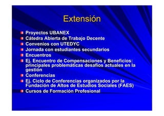 ExtensiExtensióónn
Proyectos UBANEXProyectos UBANEX
CCáátedra Abierta de Trabajo Decentetedra Abierta de Trabajo Decente
Convenios con UTEDYCConvenios con UTEDYC
Jornada con estudiantes secundariosJornada con estudiantes secundarios
EncuentrosEncuentros
Ej. Encuentro de Compensaciones y Beneficios:Ej. Encuentro de Compensaciones y Beneficios:
principales problemprincipales problemááticas desafticas desafííos actuales en laos actuales en la
gestigestióónn
ConferenciasConferencias
Ej. Ciclo de Conferencias organizados por laEj. Ciclo de Conferencias organizados por la
FundaciFundacióón de Altos de Estudios Sociales (FAES)n de Altos de Estudios Sociales (FAES)
Cursos de FormaciCursos de Formacióón Profesionaln Profesional
 