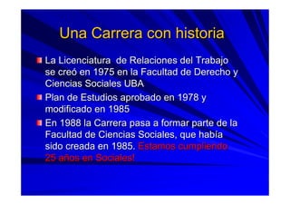 Una Carrera con historiaUna Carrera con historia
La Licenciatura de Relaciones del TrabajoLa Licenciatura de Relaciones del Trabajo
se crese creóó enen 1975 en la Facultad de Derecho y1975 en la Facultad de Derecho y
Ciencias Sociales UBACiencias Sociales UBA
Plan de Estudios aprobado en 1978 yPlan de Estudios aprobado en 1978 y
modificado en 1985modificado en 1985
En 1988 la Carrera pasa a formar parte de laEn 1988 la Carrera pasa a formar parte de la
Facultad de Ciencias Sociales, que habFacultad de Ciencias Sociales, que habííaa
sido creada en 1985.sido creada en 1985. Estamos cumpliendoEstamos cumpliendo
25 a25 añños en Sociales!os en Sociales!
 