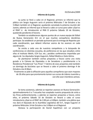 01/Octubre/2009
Informe de la junta.
La junta se llevó a cabo en el Regional, primero se informó que la
plática con Sergio Augurem sería el próximo Miércoles 7 de Octubre a las
5:00pm también en el Regional, quedando cancelada la próxima reunión del
Jueves; además se informó que se llevará a cabo un curso para saber ¿Qué es
el PAN? ó de Introducción al PAN El próximo Sábado 10 de Octubre,
quedando pendiente el horario.
También se establecieron algunos puntos de un nuevo equipo de fútbol
de Nueva Generación D.F, en el que muchos compañeros decidimos
participar. Se estableció un periodo quincenal para la entrega de Reportes por
cada coordinación, que deberá informar acerca de los avances en cada
coordinación.
Se encita a cada uno de nuestros compañeros a la búsqueda de
conferencias en distintas escuelas, de preferencia en las que estudian; entre
ellas el Instituto Welsh, CCH Sur, etc.; posibles conferencias impartidas por
alguno de los diputados Sergio Augurem, Rafael Medina o Sixto Zetina.
Se plantearon también ciertos proyectos a futuro como una visita
guiada a la Cámara de Diputados o de Senadores y posiblemente a la
Residencia Presidencial “Los Pinos”. Y dentro de esos proyectos está también
un domingo de bicicletas que se llevará a cabo el próximo domingo 4 de
Octubre a las 8:30am.
Finalmente se pide la afiliación para aquellos compañeros que sean mayores
de 18 años para que prontamente tomen sus cursos de Líderes Juveniles y
con ello sean miembros activos.
8/Octubre/2009
Informe de la junta.
Se toma asistencia, además se reportan avances en Nueva Generación:
aproximadamente 6 o 7 escuelas han aceptado nuestra propuesta de visita a
los Pinos preferentemente, y además se reportan proyectos a futuro, entre
ellos, el próximo Sábado 10 de Octubre se llevará a cabo el curso
introductorio ¿Qué es el PAN? de 2:00 pm a 4:00pm, también una plática que
nos dará el Diputado de la Asamblea Legislativa del D.F., Sergio Euguren el
próximo Miércoles 14 de Octubre a las 5:00pm en el Regional.
Destaca la participación de Daniel Kapellman con un proyecto
 