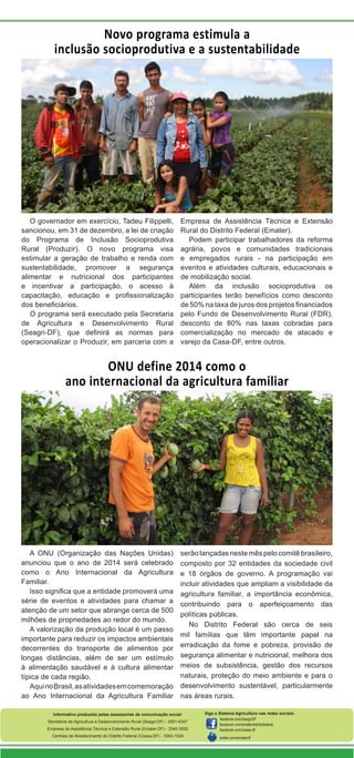 Novo programa estimula a
inclusão socioprodutiva e a sustentabilidade

O governador em exercício, Tadeu Filippelli,
sancionou, em 31 de dezembro, a lei de criação
do Programa de Inclusão Socioprodutiva
Rural (Produzir). O novo programa visa
estimular a geração de trabalho e renda com
sustentabilidade, promover a segurança
alimentar e nutricional dos participantes
e incentivar a participação, o acesso à
capacitação, educação e profissionalização
dos beneficiários.
O programa será executado pela Secretaria
de Agricultura e Desenvolvimento Rural
(Seagri-DF), que definirá as normas para
operacionalizar o Produzir, em parceria com a

Empresa de Assistência Técnica e Extensão
Rural do Distrito Federal (Emater).
Podem participar trabalhadores da reforma
agrária, povos e comunidades tradicionais
e empregados rurais - na participação em
eventos e atividades culturais, educacionais e
de mobilização social.
Além da inclusão socioprodutiva os
participantes terão benefícios como desconto
de 50% na taxa de juros dos projetos financiados
pelo Fundo de Desenvolvimento Rural (FDR),
desconto de 80% nas taxas cobradas para
comercialização no mercado de atacado e
varejo da Casa-DF, entre outros.

ONU define 2014 como o
ano internacional da agricultura familiar

A ONU (Organização das Nações Unidas)
anunciou que o ano de 2014 será celebrado
como o Ano Internacional da Agricultura
Familiar.
Isso significa que a entidade promoverá uma
série de eventos e atividades para chamar a
atenção de um setor que abrange cerca de 500
milhões de propriedades ao redor do mundo.
A valorização da produção local é um passo
importante para reduzir os impactos ambientais
decorrentes do transporte de alimentos por
longas distâncias, além de ser um estímulo
à alimentação saudável e à cultura alimentar
típica de cada região.
Aqui no Brasil, as atividades em comemoração
ao Ano Internacional da Agricultura Familiar

serão lançadas neste mês pelo comitê brasileiro,
composto por 32 entidades da sociedade civil
e 18 órgãos de governo. A programação vai
incluir atividades que ampliam a visibilidade da
agricultura familiar, a importância econômica,
contribuindo para o aperfeiçoamento das
políticas públicas.
No Distrito Federal são cerca de seis
mil famílias que têm importante papel na
erradicação da fome e pobreza, provisão de
segurança alimentar e nutricional, melhora dos
meios de subsistência, gestão dos recursos
naturais, proteção do meio ambiente e para o
desenvolvimento sustentável, particularmente
nas áreas rurais.

Informativo produzido pelas assessorias de comunicação social:
Secretaria de Agricultura e Desenvolvimento Rural (Seagri-DF) - 3051-6347
Empresa de Assistência Técnica e Extensão Rural (Emater-DF) - 3340-3002
Centrais de Abastecimento do Distrito Federal (Ceasa-DF) - 3363-1024

Siga o Sistema Agricultura nas redes sociais:
facebook.com/SeagriDF
facebook.com/ematerdistritofederal
facebook.com/ceasa-df
twitter.com/ematerdf

 