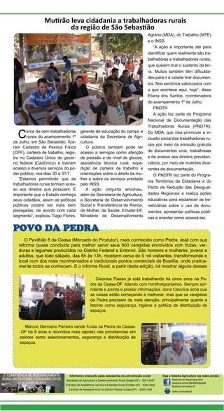 Cerca de cem trabalhadoras
rurais do acampamento 1º
de Julho, em São Sebastião, fize-
ram Cadastro de Pessoa Física
(CPF), carteira de trabalho, regis-
tro no Cadastro Único do gover-
no federal (CadÚnico) e tiveram
acesso a diversos serviços do po-
der público, nos dias 30 e 31/7.
“Estamos permitindo que as
trabalhadoras rurais tenham aces-
so aos direitos que possuem. É
importante que o Estado conheça
seus cidadãos, assim as políticas
públicas podem ser mais bem
planejadas, de acordo com cada
segmento”, explicou Tiago Flores,
Mutirão leva cidadania a trabalhadoras rurais
da região de São Sebastião
gerente de educação do campo e
cidadania da Secretaria de Agri-
cultura.
O público também pode ter
acesso a serviços como aferição
de pressão e de nível de glicose,
assistência técnica rural, expe-
dição de carteira de trabalho e
orientações sobre o direito da mu-
lher e sobre os serviços prestado
pelo INSS.
A ação conjunta envolveu,
além da Secretaria de Agricultura,
a Secretaria de Desenvolvimento
Social e Transferência de Renda,
da Mulher, de Saúde, Emater-DF,
Ministério do Desenvolvimento
Agrário (MDA), do Trabalho (MTE)
e o INSS.
“A ação é importante até para
identificar quem realmente são tra-
balhadoras e trabalhadores rurais,
que querem tirar o sustento da ter-
ra. Muitos também têm dificulda-
des para ir à cidade tirar documen-
tos. Nos sentimos valorizados com
o que acontece aqui, hoje”, disse
Eliana dos Santos, coordenadora
do acampamento 1º de Julho.
PNDTR
A ação faz parte do Programa
Nacional de Documentação das
Trabalhadoras Rurais (PNDTR),
Do MDA, que visa promover a in-
clusão social das trabalhadoras ru-
rais por meio da emissão gratuita
de documentos civis, trabalhistas
e de acesso aos direitos previden-
ciários, por meio de mutirões itine-
rantes de documentação.
O PNDTR faz parte do Progra-
ma Territórios da Cidadania e do
Pacto de Redução das Desigual-
dades Regionais e realiza ações
educativas para esclarecer as be-
neficiárias sobre o uso de docu-
mentos, apresentar políticas públi-
cas e orientar como acessá-las.
Informativo produzido pelas assessorias de comunicação social:
Secretaria de Agricultura e Desenvolvimento Rural (Seagri-DF) - 3051-6347
Empresa de Assistência Técnica e Extensão Rural (Emater-DF) - 3340-3002
Centrais de Abastecimento do Distrito Federal (Ceasa-DF) - 3363-1024
O Pavilhão 8 da Ceasa (Mercado do Produtor), mais conhecido como Pedra, está com sua
reforma quase concluída para melhor servir seus 600 varejistas envolvidos com frutas, ver-
duras e legumes produzidos no Distrito Federal e Entorno. São homens e mulheres, jovens e
adultos, que todo sábado, das 6h às 13h, recebem cerca de 5 mil visitantes, transformando o
local num dos mais movimentados e tradicionais pontos comerciais de Brasília, onde pratica-
mente todos se conhecem. E o Informe Rural, a partir desta edição, irá mostrar alguns desses
POVO DA PEDRA
Cleonice Piasso já está trabalhando há cinco anos na Pe-
dra da Ceasa-DF, lidando com hortifrutigranjeiros. Sempre sor-
ridente e pronta a prestar informações, dona Cleonice acha que
as coisas estão começando a melhorar, mas que os varejistas
da Pedra precisam de mais atenção, principalmente quanto a
fatores como segurança, higiene e política de distribuição de
espaços.
Marcos Germano Ferreira vende frutas na Pedra da Ceasa-
-DF há 8 anos e reivindica mais rapidez nas providencias em
setores como estacionamentos, segurança e distribuição de
espaços.
Siga o Sistema Agricultura nas redes sociais:
facebook.com/seagri.agricultura
facebook.com/ematerdistritofederal
facebook.com/ceasa-df
twitter.com/ematerdf
 