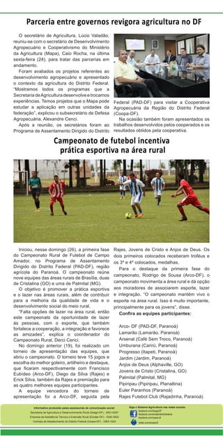 Parceria entre governos revigora agricultura no DF
O secretário de Agricultura, Lúcio Valadão,
reuniu-se com o secretário de Desenvolvimento
Agropecuário e Cooperativismo do Ministério
da Agricultura (Mapa), Caio Rocha, na última
sexta-feira (24), para tratar das parcerias em
andamento.
Foram avaliados os projetos referentes ao
desenvolvimento agropecuário e apresentado
o contexto da agricultura do Distrito Federal.
“Mostramos todos os programas que a
Secretaria de Agricultura desenvolve e trocamos
experiências. Temos projetos que o Mapa pode
estudar a aplicação em outras unidades da
federação”, explicou o subsecretário de Defesa
Agropecuária, Alexandre Cenci.
Após a reunião, os secretários foram ao
Programa de Assentamento Dirigido do Distrito

Federal (PAD-DF) para visitar a Cooperativa
Agropecuária da Região do Distrito Federal
(Coopa-DF).
Na ocasião também foram apresentados os
trabalhos desenvolvidos pelos cooperados e os
resultados obtidos pela cooperativa.

Campeonato de futebol incentiva
prática esportiva na área rural

Iniciou, nesse domingo (26), a primeira fase
do Campeonato Rural de Futebol de Campo
Amador, no Programa de Assentamento
Dirigido do Distrito Federal (PAD-DF), região
agrícola do Paranoá. O campeonato reúne
nove equipes das áreas rurais de Brasília, duas
de Cristalina (GO) e uma de Palmital (MG).
O objetivo é promover a prática esportiva
e o lazer nas áreas rurais, além de contribuir
para a melhoria da qualidade de vida e o
desenvolvimento social do meio rural.
“Falta opções de lazer na área rural, então
este campeonato da oportunidade de lazer
às pessoas, com o esporte, que também
fortalece a cooperação, a integração e favorece
as amizades”, explica o coordenador do
Campeonato Rural, Derci Cenci.
No domingo anterior (19), foi realizado um
torneio de apresentação das equipes, que
abriu o campeonato. O torneio teve 15 jogos e
escolha do melhor goleiro, artilheiro e destaque,
que ficaram respectivamente com Francisco
Eubídeo (Arco-DF), Diego da Silva (Rajes) e
Erick Silva, também da Rajes e premiação para
as quatro melhores equipes participantes.
A equipe vencedora do torneio de
apresentação foi a Arco-DF, seguida pela

Rajes, Jovens de Cristo e Anjos de Deus. Os
dois primeiros colocados receberam troféus e
os 3º e 4º colocados, medalhas.
Para o destaque da primeira fase do
campeonato, Rodrigo de Sousa (Arco-DF), o
campeonato movimenta a área rural e dá opção
aos moradores de associarem esporte, lazer
e integração. “O campeonato mantém vivo o
esporte na área rural. Isso é muito importante,
principalmente para os jovens”, disse.
Confira as equipes participantes:

Informativo produzido pelas assessorias de comunicação social:
Secretaria de Agricultura e Desenvolvimento Rural (Seagri-DF) - 3051-6347
Empresa de Assistência Técnica e Extensão Rural (Emater-DF) - 3340-3002
Centrais de Abastecimento do Distrito Federal (Ceasa-DF) - 3363-1024

Arco- DF (PAD-DF, Paranoá)
Lamarão (Lamarão, Paranoá)
Arsenal (Café Sem Troco, Paranoá)
Umburana (Carirú, Paranoá)
Progresso (Itapeti, Paranoá)
Jardim (Jardim, Paranoá)
Anjos de Deus (Alphaville, GO)
Jovens de Cristo (Cristalina, GO)
Palmital (Palmital, MG)
Pipiripau (Pipiripau, Planaltina)
Euler Paranhos (Paranoá)
Rajes Futebol Club (Rajadinha, Paranoá)
Siga o Sistema Agricultura nas redes sociais:
facebook.com/SeagriDF
facebook.com/ematerdistritofederal
facebook.com/ceasa-df
twitter.com/ematerdf

 