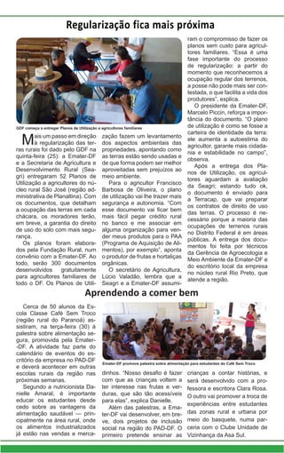 Regularização fica mais próxima
Mais um passo em direção
à regularização das ter-
ras rurais foi dado pelo GDF na
quinta-feira (25): a Emater-DF
e a Secretaria de Agricultura e
Desenvolvimento Rural (Sea-
gri) entregaram 52 Planos de
Utilização a agricultores do nú-
cleo rural São José (região ad-
ministrativa de Planaltina). Com
os documentos, que detalham
a ocupação das terras em cada
chácara, os moradores terão,
em breve, a garantia do direito
de uso do solo com mais segu-
rança.
Os planos foram elabora-
dos pela Fundação Rural, num
convênio com a Emater-DF. Ao
todo, serão 300 documentos
desenvolvidos gratuitamente
para agricultores familiares de
todo o DF. Os Planos de Utili-
zação fazem um levantamento
dos aspectos ambientais das
propriedades, apontando como
as terras estão sendo usadas e
de que forma podem ser melhor
aproveitadas sem prejuízos ao
meio ambiente.
Para o agricultor Francisco
Barbosa de Oliveira, o plano
de utilização vai lhe trazer mais
segurança e autonomia. “Com
esse documento vai ficar bem
mais fácil pegar crédito rural
no banco e me associar em
alguma organização para ven-
der meus produtos para o PAA
(Programa de Aquisição de Ali-
mentos), por exemplo”, aponta
o produtor de frutas e hortaliças
orgânicas.
O secretário de Agricultura,
Lúcio Valadão, lembra que a
Seagri e a Emater-DF assumi-
ram o compromisso de fazer os
planos sem custo para agricul-
tores familiares. “Essa é uma
fase importante do processo
de regularização: a partir do
momento que reconhecemos a
ocupação regular dos terrenos,
a posse não pode mais ser con-
testada, o que facilita a vida dos
produtores”, explica.
O presidente da Emater-DF,
Marcelo Piccin, reforça a impor-
tância do documento. “O plano
de utilização é como se fosse a
carteira de identidade da terra:
ele aumenta a autoestima do
agricultor, garante mais cidada-
nia e estabilidade no campo”,
observa.
Após a entrega dos Pla-
nos de Utilização, os agricul-
tores aguardam a avaliação
da Seagri; estando tudo ok,
o documento é enviado para
a Terracap, que vai preparar
os contratos de direito de uso
das terras. O processo é ne-
cessário porque a maioria das
ocupações de terrenos rurais
no Distrito Federal é em áreas
públicas. A entrega dos docu-
mentos foi feita por técnicos
da Gerência de Agroecologia e
Meio Ambiente da Emater-DF e
do escritório local da empresa
no núcleo rural Rio Preto, que
atende a região.
GDF começa a entregar Planos de Utilização a agricultores familiares
Aprendendo a comer bem
Cerca de 50 alunos da Es-
cola Classe Café Sem Troco
(região rural do Paranoá) as-
sistiram, na terça-feira (30) à
palestra sobre alimentação se-
gura, promovida pela Emater-
-DF. A atividade faz parte do
calendário de eventos do es-
critório da empresa no PAD-DF
e deverá acontecer em outras
escolas rurais da região nas
próximas semanas.
Segundo a nutricionista Da-
nielle Amaral, é importante
educar os estudantes desde
cedo sobre as vantagens da
alimentação saudável — prin-
cipalmente na área rural, onde
os alimentos industrializados
já estão nas vendas e merca-
dinhos. “Nosso desafio é fazer
com que as crianças voltem a
ter interesse nas frutas e ver-
duras, que são tão acessíveis
para elas”, explica Danielle.
Além das palestras, a Ema-
ter-DF vai desenvolver, em bre-
ve, dois projetos de inclusão
social na região do PAD-DF. O
primeiro pretende ensinar as
crianças a contar histórias, e
será desenvolvido com a pro-
fessora e escritora Clara Rosa.
O outro vai promover a troca de
experiências entre estudantes
das zonas rural e urbana por
meio do basquete, numa par-
ceria com o Clube Unidade de
Vizinhança da Asa Sul.
Emater-DF promove palestra sobre alimentação para estudantes do Café Sem Troco
 