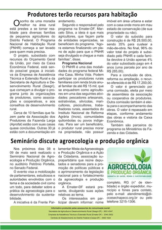 Produtores terão recursos para habitação
Osonho de uma moradia
melhor na área rural
está prestes a se tornar rea-
lidade para diversas famílias
de pequenos agricultores do
Distrito Federal. O Programa
Nacional de Habitação Rural
(PNHR) começa a ser levado
para quem mais precisa.
O projeto, subsidiado com
recursos do Orçamento Geral
da União, por meio da Caixa
Econômica Federal, está sen-
do possível graças à iniciati-
va da Empresa de Assistência
Técnica e Extensão Rural e da
Secretaria de Agricultura e De-
senvolvimento Rural (Seagri),
que começam a divulgar o pro-
grama junto às organizações
de produtores, como associa-
ções e cooperativas, e aos
conselhos de desenvolvimento
rural.
Cerca de 10 famílias que fa-
zem parte da Associação dos
Produtores da Fazenda Larga
(Aprofal) estão com suas casas
quase concluídas. Outras 30 já
estão com a documentação em
andamento.
Segundo o responsável pelo
programa na Emater-DF, Mar-
celo Silva, a ideia é que mais
agricultores, que façam parte
de entidades organizadas, se
beneficiem do programa. “Ago-
ra estamos finalizando um pla-
no de ação para que o PNHR
seja divulgado e chegue a mais
famílias”, disse.
Programa Nacional
O PNHR é uma das modali-
dades do programa federal Mi-
nha Casa, Minha Vida. Podem
participar os produtores rurais
familiares com renda bruta anu-
al familiar de até R$ 15 mil, que
se enquadrem como agriculto-
res em uma das seguintes ativi-
dades: pescadores artesanais,
extrativistas, silvícolas, mari-
cultores, piscicultores, traba-
lhadores rurais, assentados do
Instituto Nacional de Reforma
Agrária (Incra), comunidades
quilombolas ou povos indíge-
nas. Para ser um beneficiário,
o produtor rural precisa morar
na propriedade, não possuir
imóvel em área urbana e estar
com a casa onde mora em mau
estado de conservação (de sua
propriedade ou não).
O valor do subsídio para
construção é de R$ 28.500,00,
sendo 35% para custear a
mão-de-obra. No final, 96% do
valor total do projeto é subsi-
diado pelo PNHR e cada famí-
lia devolve à União apenas 4%
do valor subsidiado pago em 4
anos (uma parcela por ano de
R$ 285,00).
Para a conclusão de obra,
reforma ou ampliação, o recur-
so oferecido é de R$ 17.200,00.
O valor é gerenciado por
uma comissão, eleita por meio
de assembleia da associação
ou cooperativa de produtores.
Outra comissão também é elei-
ta para o acompanhamento das
obras. O valor é repassado em
etapas, conforme andamento
das obras e vistoria da Caixa
Econômica.
Também são parceiros do
programa os Ministérios da Fa-
zenda e das Cidades.
Informativo produzido pelas assessorias de comunicação social:
Secretaria de Agricultura e Desenvolvimento Rural (Seagri-DF) - 3051-6347
Empresa de Assistência Técnica e Extensão Rural (Emater-DF) - 3340-3002
Centrais de Abastecimento do Distrito Federal (Ceasa-DF) - 3363-1024
Nos próximos dias 08 e
09 de maio será realizado o
Seminário Nacional de Agro-
ecologia e Produção Orgânica,
no auditório Petrônio Portella,
no Senado Federal.
O evento visa a mobilização
de parlamentares, estudiosos e
autoridades envolvidos com o
tema e da sociedade civil como
um todo, para debater sobre a
prática da agroecologia para o
desenvolvimento da sustenta-
bilidade.
A iniciativa é da Frente Par-
lamentar Mista da Agroecologia
e Produção Orgânica e a Ação
da Cidadania, associação su-
prapartidária que reúne depu-
tados e senadores para a pro-
moção de políticas públicas e
o aprimoramento da legislação
nacional para o fortalecimento
da agroecologia e produção
orgânica.
A Emater-DF estará pre-
sente, divulgando suas ações
relativas ao tema.
Os interessados em par-
ticipar devem informar: nome
completo, RG (n° de iden-
tidade) e órgão expedidor, mu-
nicípio e fones para contato,
pelo e-mail: atendimento@di-
ocesechapeco.org.br ou pelo
telefone 3215-1306.
Seminário discute agroecologia e produção orgânica
 