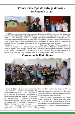 Curso capacita floricultores
Cerca de 20 produtores rurais participaram,
nesta semana, do curso de Padronização de
Produtos da Floricultura.As aulas aconteceram
no Centro de Capacitação Tecnológica e
Desenvolvimento Rural (Centrer) da Emater-
DF, em Planaltina. O objetivo é repassar
informações técnicas e teóricas para produção
de plantas, além de capacitar os produtores e
técnicos da empresa para a atividade.
O curso, ministrado pelos engenheiros
agrônomos Ana Paula Sá Leitão e José
Américo Turri Júnior, da empresa Flortec,
abordou temas como manejo dos substratos,
nutrientes, técnicas de semeadura, enxertia,
tipos de estufas e até legislação.
Financiado pela Fundação Banco do Brasil
(FBB), o curso é o primeiro de uma série
de cinco, voltados prioritariamente para os
produtores que fazem parte da Cooperativa dos
Produtores de Flores e Plantas Ornamentais
(Multiflor).
Começa 2ª etapa da entrega de casas
na Fazenda Larga
O GDF, por meio da Secretaria deAgricultura e
Desenvolvimento Rural (Seagri) e da Emater-DF,
iniciou, na sexta-feira (21), a 2ª etapa de entrega
das casas do Programa Nacional de Habitação
Rural (PNHR) para famílias do assentamento
Fazenda Larga, na região administrativa de
Planaltina.
Com a presença de representantes de
diversos órgãos, como Seagri, Emater, Incra,
CEB, Adasa, representante do deputado
distrital Joe Valle, além da deputada federal
Érika Kokay, foi feita a entrega das chaves aos
moradores. Na oportunidade, o subsecretário
de Desenvolvimento Rural, José Nilton, falou da
atuação da Secretaria de Agricultura na busca
da melhoria de vida dos assentados e destacou
a atuação da Secretaria na região.
Para Jair Francisco Pinto, presidente da
Associação dos Produtores da Fazenda Larga
(Aprofal)“estaentregadascasas,hoje,comprova
que as parcerias entre o assentamento e os
órgãos do governo estão dando certo”.
 