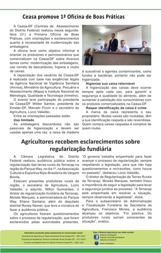 A Câmara Legislativa do Distrito
Federal realizou audiência pública sobre a
regularização das terras rurais da Terracap na
região do Parque Way, no dia 1º, naAssociação
Cultural e Esportiva Nipo-Brasileira de Vargem
Bonita.
Estavam presentes produtores rurais da
região, o secretário de Agricultura, Lúcio
Valadão; o adjunto, Nilton Guimarães; o
diretor de regularização fundiária da Terracap,
Moisés Marques; a administradora do Parque
Way, Eliana Santana; além do deputado
distrital Roney Nemer, que teve a iniciativa de
fazer a audiência pública.
Os agricultores fizeram questionamentos
sobre o processo de regularização, que foram
esclarecidos pelas autoridades presentes.
Informativo produzido pelas assessorias de comunicação social:
Secretaria de Agricultura e Desenvolvimento Rural (Seagri-DF) - 3051-6347
Empresa de Assistência Técnica e Extensão Rural (Emater-DF) - 3311-9337
Centrais de Abastecimento do Distrito Federal (Ceasa-DF) - 3363-1024
Siga o Sistema Agricultura nas redes sociais:
facebook.com/SeagriDF
facebook.com/ematerdistritofederal
facebook.com/ceasa-df
twitter.com/ematerdf
Agricultores recebem esclarecimentos sobre
regularização fundiária
“O governo trabalha empenhado para fazer
avançar o processo de regularização; sempre
respeitando a legislação, para que não haja
questionamentos e reviravoltas, como houve
no passado”, destacou Lúcio Valadão.
O diretor de Regularização de Terras Rurais
da Terracap, Moisés Marques, também frisou
a importância de seguir a legislação para levar
a segurança jurídica ao processo. “A Terracap
está empenhada em resolver a situação,
sempre observando a legalidade”, disse.
Para o subsecretário de Administração
e Fiscalização Fundiária da Secretaria de
Agricultura, Francisco Morais, a audiência
alcançou os objetivos. “Foi positiva. Os
produtores rurais saíram conscientes da
situação”, avaliou.
A Ceasa-DF (Centrais de Abastecimento
do Distrito Federal) realizou nessa segunda-
feira (31) a Primeira Oficina de Boas
Práticas, com orientações e esclarecimentos
quanto à necessidade de modernização das
embalagens.
A oficina teve como objetivo informar e
orientar os produtores e permissionários que
comercializam na Ceasa/DF sobre diversos
temas como: modernização das embalagens,
uso correto de descartáveis, higiene e roubo
de caixas.
A capacitação dos usuários da Ceasa-DF
é realizada com base nas exigências legais
da Agência Nacional de Vigilância Sanitária
(Anvisa), Ministério da Agricultura, Pecuária e
Abastecimento (Mapa) e Instituto Nacional de
Metrologia, Qualidade e Tecnologia (Inmetro).
O evento teve participação do presidente
da Ceasa/DF Wilder Santos; presidente da
Emater-DF, Marcelo Piccin e o secretário de
Agricultura, Lúcio Valadão.
Entre as orientações passadas estão:
Uso limitado
As embalagens descartáveis não são
passíveis de higienização e devem ser
usadas apenas uma vez. a caixa de madeira
é suscetível a agentes contaminantes, como
fundos e bactérias, portanto não pode ser
higienizada.
Higienize sua caixa retornável
A higienização das caixas deve ocorrer
sempre após cada uso, para garantir a
segurança e qualidade do alimento, além de
aumentar a satisfação dos consumidores com
os produtos comercializados na Ceasa-DF.
Raspar identificação da caixa é crime
A marca da caixa representa o seu
proprietário. Muitas caixas são roubadas, têm
a sua identificação raspada e são revendidas.
Quem compra caixas raspadas é cúmplice de
quem rouba.
Ceasa promove 1ª Oficina de Boas Práticas
 