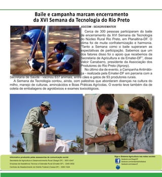 Baile e campanha marcam encerramento
da XVI Semana da Tecnologia do Rio Preto
twitter.com/ematerdf
Informativo produzido pelas assessorias de comunicação social:
Secretaria de Agricultura e Desenvolvimento Rural (Seagri-DF) - 3051-6347
Empresa de Assistência Técnica e Extensão Rural (Emater-DF) - 3340-3002
Centrais de Abastecimento do Distrito Federal (Ceasa-DF) - 3363-1024
Siga o Sistema Agricultura nas redes sociais:
facebook.com/SeagriDF
facebook.com/ematerdistritofederal
facebook.com/ceasa-df
Cerca de 300 pessoas participaram do baile
de encerramento da XVI Semana da Tecnologia
do Núcleo Rural Rio Preto, em Planaltina-DF. O
clima foi de muita confraternização e harmonia.
“Tanto a Semana como o baile superaram as
expectativas de participação. Sabemos que um
dos fatores disso foi o apoio que recebemos da
Secretaria de Agricultura e da Emater-DF”, disse
Valcir Canabarro, presidente da Associação dos
Produtores do Rio Preto (Aprorp).
No último dia de evento, a Campanha Antirrábi-
ca - realizada pela Emater-DF em parceria com a
Secretaria de Saúde - vacinou 637 animais, entre cães e gatos de 93 produtores rurais.
A Semana da Tecnologia contou, ainda, com palestras que abordaram doenças na cultura do
milho, manejo de culturas, aminoácidos e Boas Práticas Agrícolas. O evento teve também dia de
coleta de embalagens de agrotóxicos e exames toxicológicos.
ASCOM - SEAGRI/EMATER
 
