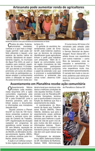 Assentamento em Planaltina recebe ação comunitária
OAssentamento Márcia
Cordeiro Leite recebeu
nesta terça-feira (07) a ação
comunitária organizada pela
Secretaria de Agricultura do
DF e pela Emater-DF, junto a
diversos parceiros, para via-
bilizar acesso a documentos
e informações aos moradores
daquele local.
Situado próximo a Planal-
tina-DF os mais de 100 mora-
dores presentes puderam ter
acesso a serviços como reti-
rada de Carteira de Trabalho,
CPF, regularização da situação
cadastral em programas de
assistência social, acesso ao
DF sem Miséria, aquisição de
informações sobre programas
do INCRA, do Ministério de De-
senvolvimento Agrário (MDA),
de políticas públicas para mu-
lheres, dentre outros.
A ação é um esforço conjun-
to dos órgãos dos governos fe-
Artesanato pode aumentar renda de agricultores
Cestos de pães, fruteiras,
luminárias, arandelas,
cortinas e o que mais a imagi-
nação permitir: tudo pode ser
feito utilizando o taquari, uma
espécie de bambu nativa do
cerrado. Moradores do assen-
tamento Cigano, no município
de Água Fria (GO), já usam a
madeira para produzir espeti-
nhos de churrasco. A Emater-
-DF, que atende a comunidade,
promoveu um curso de artesa-
nato onde os participantes pu-
deram ampliar o conhecimento
sobre a utilização do taquari.
As aulas terminaram nesta sex-
ta-feira (3).
O gerente do escritório As-
sentamentos Leste da Ema-
ter-DF, João Colemar, explicou
que os técnicos da empresa
identificaram quais agricultores
tinham o perfil para trabalhar
com artesanato. “Além de in-
tegrar as comunidades rurais
da região (moradores de três
assentamentos participaram
do curso), estamos cumprindo
o papel da extensão rural, que
é promover a sustentabilidade
econômica e ambiental das
zonas rurais”, observou Cole-
mar.
O curso durou 48 horas e foi
ministrado pelo artesão João
Gomes, numa parceria com
o Serviço Nacional de Apren-
dizagem Rural (Senar-DF). O
artista trouxe sua experiência
com outros materiais — como
fibra de bananeira, coco de
macaúba e sementinhas —
para somar com o taquari. “Foi
uma experiência muito rica,
onde também aprendi bastante.
O cerrado tem muito a nos en-
sinar, podemos usar vários pro-
dutos da terra para fazer arte”,
apontou.
Emater-DF promove curso para moradores de assentamentos em Goiás
deral e local que visa levar cida-
dania e melhores condições de
vida àquelas famílias. A exten-
sionista rural de Planaltina-DF,
Andréia Gonçalves, lembrou
que a oportunidade é única em
função da distância que fica o
assentamento da cidade.
A coordenadora do Movi-
mento de Apoio aos Trabalha-
dores Rurais (MATR), Olena
Valente, destacou que para o
assentamento essas políticas
públicas de governo são es-
senciais para melhorar a quali-
dade de vida de quem vive ali,
pois muitos não têm acesso a
informações básicas. “Quan-
do temos que ir à cidade é um
transtorno porque muitas mães
não têm com quem deixar seus
filhos”.
Participaram da atividade:
Incra, MDA, Defensoria Pública
do DF, Secretaria de Mulheres,
Sedest, INSS, Administração
de Planaltina e Sebrae DF.
 