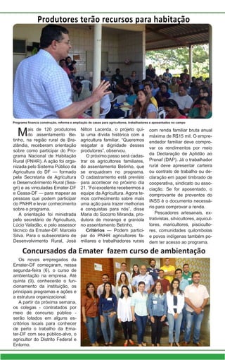 Produtores terão recursos para habitação
Mais de 120 produtores
do assentamento Be-
tinho, na região rural de Bra-
zlândia, receberam orientação
sobre como participar do Pro-
grama Nacional de Habitação
Rural (PNHR). A ação foi orga-
nizada pelo Sistema Público da
Agricultura do DF — formado
pela Secretaria de Agricultura
e Desenvolvimento Rural (Sea-
gri) e as vinculadas Emater-DF
e Ceasa-DF — para mapear as
pessoas que podem participar
do PNHR e levar conhecimento
sobre o programa.
A orientação foi ministrada
pelo secretário de Agricultura,
Lúcio Valadão, e pelo assessor
técnico da Emater-DF, Marcelo
Silva. Para o subsecretário de
Desenvolvimento Rural, José
Nilton Lacerda, o projeto qui-
ta uma dívida histórica com a
agricultura familiar. “Queremos
resgatar a dignidade desses
produtores”, observou.
O próximo passo será cadas-
trar os agricultores familiares,
do assentamento Betinho, que
se enquadram no programa.
O cadastramento está previsto
para acontecer no próximo dia
21. “Foi excelente recebermos a
equipe da Agricultura. Agora te-
mos conhecimento sobre mais
uma ação para trazer melhorias
e conquistas para nós”, disse
Maria do Socorro Miranda, pro-
dutora de morango e graviola
no assentamento Betinho.
Critérios — Podem partici-
par do PNHR agricultores fa-
miliares e trabalhadores rurais
com renda familiar bruta anual
máxima de R$15 mil. O empre-
endedor familiar deve compro-
var os rendimentos por meio
da Declaração de Aptidão ao
Pronaf (DAP). Já o trabalhador
rural deve apresentar carteira
ou contrato de trabalho ou de-
claração em papel timbrado de
cooperativa, sindicato ou asso-
ciação. Se for aposentado, o
comprovante de proventos do
INSS é o documento necessá-
rio para comprovar a renda.
Pescadores artesanais, ex-
trativistas, silvicultores, aquicul-
tores, maricultores, pisciculto-
res, comunidades quilombolas
e povos indígenas também po-
dem ter acesso ao programa.
Programa financia construção, reforma e ampliação de casas para agricultores, trabalhadores e aposentados no campo
Os novos empregados da
Emater-DF começaram, nessa
segunda-feira (6), o curso de
ambientação na empresa. Até
quinta (9), conhecerão o fun-
cionamento da instituição, os
principais programas e ações e
a estrutura organizacional.
A partir da próxima semana,
os colegas - contratados por
meio de concurso público -
serão lotados em alguns es-
critórios locais para conhecer
de perto o trabalho da Ema-
ter-DF com seu público-alvo, o
agricultor do Distrito Federal e
Entorno.
Concursados da Emater fazem curso de ambientação
 