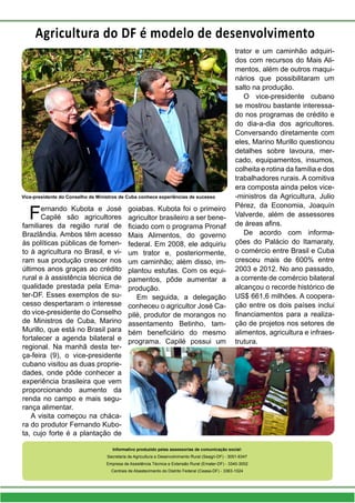 Informativo produzido pelas assessorias de comunicação social:
Secretaria de Agricultura e Desenvolvimento Rural (Seagri-DF) - 3051-6347
Empresa de Assistência Técnica e Extensão Rural (Emater-DF) - 3340-3002
Centrais de Abastecimento do Distrito Federal (Ceasa-DF) - 3363-1024
Fernando Kubota e José
Capilé são agricultores
familiares da região rural de
Brazlândia. Ambos têm acesso
às políticas públicas de fomen-
to à agricultura no Brasil, e vi-
ram sua produção crescer nos
últimos anos graças ao crédito
rural e à assistência técnica de
qualidade prestada pela Ema-
ter-DF. Esses exemplos de su-
cesso despertaram o interesse
do vice-presidente do Conselho
de Ministros de Cuba, Marino
Murillo, que está no Brasil para
fortalecer a agenda bilateral e
regional. Na manhã desta ter-
ça-feira (9), o vice-presidente
cubano visitou as duas proprie-
dades, onde pôde conhecer a
experiência brasileira que vem
proporcionando aumento da
renda no campo e mais segu-
rança alimentar.
A visita começou na cháca-
ra do produtor Fernando Kubo-
ta, cujo forte é a plantação de
goiabas. Kubota foi o primeiro
agricultor brasileiro a ser bene-
ficiado com o programa Pronaf
Mais Alimentos, do governo
federal. Em 2008, ele adquiriu
um trator e, posteriormente,
um caminhão; além disso, im-
plantou estufas. Com os equi-
pamentos, pôde aumentar a
produção.
Em seguida, a delegação
conheceu o agricultor José Ca-
pilé, produtor de morangos no
assentamento Betinho, tam-
bém beneficiário do mesmo
programa. Capilé possui um
trator e um caminhão adquiri-
dos com recursos do Mais Ali-
mentos, além de outros maqui-
nários que possibilitaram um
salto na produção.
O vice-presidente cubano
se mostrou bastante interessa-
do nos programas de crédito e
do dia-a-dia dos agricultores.
Conversando diretamente com
eles, Marino Murillo questionou
detalhes sobre lavoura, mer-
cado, equipamentos, insumos,
colheita e rotina da família e dos
trabalhadores rurais. A comitiva
era composta ainda pelos vice-
-ministros da Agricultura, Julio
Pérez, da Economia, Joaquín
Valverde, além de assessores
de áreas afins.
De acordo com informa-
ções do Palácio do Itamaraty,
o comércio entre Brasil e Cuba
cresceu mais de 600% entre
2003 e 2012. No ano passado,
a corrente de comércio bilateral
alcançou o recorde histórico de
US$ 661,6 milhões. A coopera-
ção entre os dois países inclui
financiamentos para a realiza-
ção de projetos nos setores de
alimentos, agricultura e infraes-
trutura.
Vice-presidente do Conselho de Ministros de Cuba conhece experiências de sucesso
Agricultura do DF é modelo de desenvolvimento
 