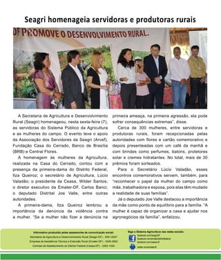 Informativo produzido pelas assessorias de comunicação social:
Secretaria de Agricultura e Desenvolvimento Rural (Seagri-DF) - 3051-6347
Empresa de Assistência Técnica e Extensão Rural (Emater-DF) - 3340-3002
Centrais de Abastecimento do Distrito Federal (Ceasa-DF) - 3363-1024
Siga o Sistema Agricultura nas redes sociais:
facebook.com/SeagriDF
facebook.com/ematerdistritofederal
facebook.com/ceasa-df
twitter.com/ematerdf
Seagri homenageia servidoras e produtoras rurais
A Secretaria de Agricultura e Desenvolvimento
Rural (Seagri) homenageou, nesta sexta-feira (7),
as servidoras do Sistema Público da Agricultura
e as mulheres do campo. O evento teve o apoio
da Associação dos Servidores da Seagri (Arcef),
Fundação Casa do Cerrado, Banco de Brasília
(BRB) e Central Flores.
A homenagem às mulheres da Agricultura,
realizada na Casa do Cerrado, contou com a
presença da primeira-dama do Distrito Federal,
Ilza Queiroz; o secretário de Agricultura, Lúcio
Valadão; o presidente da Ceasa, Wilder Santos;
o diretor executivo da Emater-DF, Carlos Banci;
o deputado Distrital Joe Valle, entre outras
autoridades.
A primeira-dama, Ilza Queiroz lembrou a
importância da denúncia da violência contra
a mulher. “Se a mulher não fizer a denúncia na
primeira ameaça, na primeira agressão, ela pode
sofrer consequências extremas”, disse.
Cerca de 300 mulheres, entre servidoras e
produtoras rurais, foram recepcionadas pelas
autoridades com flores e cartão comemorativo e
depois presenteadas com um café da manhã e
com brindes como perfumes, batons, protetores
solar e cremes hidratantes. No total, mais de 30
prêmios foram sorteados.
Para o Secretário Lúcio Valadão, esses
encontros comemorativos servem, também, para
“reconhecer o papel da mulher do campo como
mãe, trabalhadora e esposa, pois elas têm mudado
a realidade de suas famílias”.
Já o deputado Joe Valle destacou a importância
da mãe como ponto de equilíbrio para a família. “A
mulher é capaz de organizar a casa e ajudar nos
agronegócios da família”, enfatizou.
 