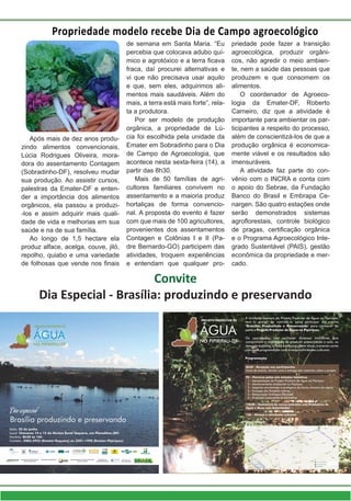 Propriedade modelo recebe Dia de Campo agroecológico
Após mais de dez anos produ-
zindo alimentos convencionais,
Lúcia Rodrigues Oliveira, mora-
dora do assentamento Contagem
(Sobradinho-DF), resolveu mudar
sua produção. Ao assistir cursos,
palestras da Emater-DF e enten-
der a importância dos alimentos
orgânicos, ela passou a produzi-
-los e assim adquirir mais quali-
dade de vida e melhorias em sua
saúde e na de sua família.
Ao longo de 1,5 hectare ela
produz alface, acelga, couve, jiló,
repolho, quiabo e uma variedade
de folhosas que vende nos finais
priedade pode fazer a transição
agroecológica, produzir orgâni-
cos, não agredir o meio ambien-
te, nem a saúde das pessoas que
produzem e que consomem os
alimentos.
O coordenador de Agroeco-
logia da Emater-DF, Roberto
Carneiro, diz que a atividade é
importante para ambientar os par-
ticipantes a respeito do processo,
além de conscientizá-los de que a
produção orgânica é economica-
mente viável e os resultados são
imensuráveis.
A atividade faz parte do con-
vênio com o INCRA e conta com
o apoio do Sebrae, da Fundação
Banco do Brasil e Embrapa Ce-
nargen. São quatro estações onde
serão demonstrados sistemas
agroflorestais, controle biológico
de pragas, certificação orgânica
e o Programa Agroecológico Inte-
grado Sustentável (PAIS), gestão
econômica da propriedade e mer-
cado.
de semana em Santa Maria. “Eu
percebia que colocava adubo quí-
mico e agrotóxico e a terra ficava
fraca, daí procurei alternativas e
vi que não precisava usar aquilo
e que, sem eles, adquirimos ali-
mentos mais saudáveis. Além do
mais, a terra está mais forte”, rela-
ta a produtora.
Por ser modelo de produção
orgânica, a propriedade de Lú-
cia foi escolhida pela unidade da
Emater em Sobradinho para o Dia
de Campo de Agroecologia, que
acontece nesta sexta-feira (14), a
partir das 8h30.
Mais de 50 famílias de agri-
cultores familiares convivem no
assentamento e a maioria produz
hortaliças de forma convencio-
nal. A proposta do evento é fazer
com que mais de 100 agricultores,
provenientes dos assentamentos
Contagen e Colônias I e II (Pa-
dre Bernardo-GO) participem das
atividades, troquem experiências
e entendam que qualquer pro-
Convite
Dia Especial - Brasília: produzindo e preservando
 