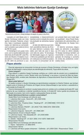 Lançado em abril deste ano, o
Queijo Candango cada vez mais
ganha mercado. Padarias, empó-
rios, lojas e quiosques especiali-
zados em laticínios já comerciali-
zam o produto, que custa em torno
de R$ 18 o quilo.
O Candango é um queijo meia
cura, com a receita elaborada pelo
laticinista da Emater-DF, José Ro-
berto de Oliveira. O objetivo é po-
tencializar o mercado de laticínios
do DF, além de promover a sus-
Mais laticínios fabricam Queijo Candango
Representantes da Emater e Seagri prestigiam divulgação do queijo na Asa Norte
tentabilidade, o desenvolvimento
da área rural e a criação de cultura
de produção de alimentos típicos
do DF.
Já são oito laticínios que rece-
bem assistência técnica da Ema-
ter para fabricar o produto. Seis
deles com leite de vaca e dois
com leite de cabra. “A tecnologia
de fabricação segue um rigoroso
critério de qualidade que não deve
em nada para os melhores queijos
do mundo. O consumidor vai ter
um produto feito com muito rigor
na qualidade”, disse Paulo Goes,
proprietário do Laticínios Elba, um
dos fabricantes do Queijo Can-
dango.
O laticínio promoveu degus-
tação do alimento à população
na 312 norte no último sábado.
“O Queijo Candango também vai
movimentar a economia, com a
geração de emprego e aumento
da renda dos produtores rurais”,
avaliou Goes.
Para dar segurança ao consumidor na hora de comprar o Queijo Candango, a Emater criou um rígido
padrão de fabricação e marca própria de identificação do alimento. Fique atento ao rótulo.
Como comprar?
Para adquirir o autêntico Queijo Candango verifique se o rótulo está de acordo com o estabelecido
pela Emater, se contém o nome “Queijo meia cura Candango” e se possui o número do Selo de Inspe-
ção Distrital (SID), emitido pela Secretaria de Agricultura e Desenvolvimento Rural do Distrito Federal
(Seagri-DF).
Quem pode fabricar?
Só podem produzir o Queijo Candango as agroindústrias instaladas no Distrito Federal, que tenham
registro junto à Diretoria de Produtos de Origem Animal (Dipova/Seagri) e que tenham a assistência e
autorização da Emater-DF.
Para os interessados em produzir o queijo basta entrar em contato com a unidade da Emater-DF mais
próxima de sua residência e solicitar assistência técnica. A Emater-DF instrui quanto ao processo de
fabricação do produto, bem como registro e adequações físicas do local.
Quais laticínios já fabricam e podem comercializar?
Queijo Meia Cura Candango com leite de vaca:
1 - Laticinios São Lucas - Gama DF – (61) 3404 0208
Responsável: Lesliane
2 - Laticínios Elba - Produtos Góes - Tabatinga DF – (61) 9868 6880 / 9161 6412
Responsável: Paulo
3 - Laticínios Mariana -PAD/DF – (61) 8530 7129 / 9988 2078 / 9855 2238
Responsável: Ana Laura
4 - Laticínios Araguaia - Gama DF – (61) 9906 2461
Responsáveis: Ernani e Claudio Toledo
5 - Laticínios Copas - São Sebastião DF – (61) 9355 8080
Responsável: Luiz Torres.
6 - Deleite - Tabatinga DF - 61 8231 3550 / 9131 4078 / 9985 4244
Responsável: Ricardo
Queijo Meia Cura Candango com leite de cabra :
1 - Kapra - Sobradinho - 61 9562 8744
Responsável: Norma
2 - Laticínios LM Albus queijos artesanais – Ceilândia – (61) 9838 3545 - Responsável: César.
Fique atento
 