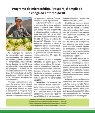 Programa de microcrédito, Prospera, é ampliado
e chega ao Entorno do DF
Informativo produzido pelas assessorias de comunicação social:
Secretaria de Agricultura e Desenvolvimento Rural (Seagri-DF) - 3051-6347
Empresa de Assistência Técnica e Extensão Rural (Emater-DF) - 3340-3002
Centrais de Abastecimento do Distrito Federal (Ceasa-DF) - 3363-1024
As mudanças no programa
de microcrédito para pequenos
empreendedores da Secretaria
de Trabalho (Setrab) - o Prospe-
ra - sancionadas pelo governador
Agnelo Queiroz, na manhã dessa
terça-feira (11), trouxe uma série
de vantagens. O número de be-
neficiados será ampliado e mora-
dores da Região Integrada de De-
senvolvimento do Entorno do DF
(RIDE) passarão a ter acesso aos
financiamentos.
“Temos o objetivo claro de usar
essa ferramenta para diminuir
desigualdades, dar oportunidade
a quem mais precisa. O intuito
é transformar o Prospera numa
grande instituição de desenvolvi-
mento econômico e social do DF e
da área metropolitana de Brasília”,
detalhou o chefe o governador.
A Emater-DF também executa
o programa. De janeiro a abril des-
te ano 21 projetos foram contrata-
dos, sendo 13 para investimento
e oito para custeio, resultando no
valor de R$ 285 mil. Já em 2012
foram 88 projetos somando quase
R$ 900 mil. Para o presidente da
Emater-DF, Marcelo Piccin, que
esteve na cerimônia “o crédito é
importante porque fortalece as ati-
vidades produtivas rurais, geran-
do emprego, renda e melhorando
a qualidade de vida dos morado-
res da área rural do DF e agora do
entorno.”
Criado há um ano, o Prospera
concedeu até agora quase R$7
milhões em crédito a 1,3 mil pe-
quenos empresários informais e
microempreendedores, como cos-
tureiras; chaveiros; agricultores
familiares; entre outros, mas ago-
ra tem como meta chegar a R$30
milhões para 10 mil beneficiados
até 2014.
Novidades - Os limites de cré-
dito também foram ampliados:
para microempreendedor indivi-
dual e microempresa, saltou de
R$22 mil para R$45,2 mil; para
cooperativa, cresceu de R$22 mil
para R$66 mil; já para empreen-
dedores informais, foi ampliado de
R$11 mil para R$22,6 mil.
Em todos os casos, os prazos
de empréstimos passaram de 24
para até 36 meses, a carência
máxima foi ampliada de 2 meses
para até 12 meses, e as taxas de
juros continuam negativas, em
média são de 0,5%.
Outras novidades são a cria-
ção do Bônus de Adimplência,
com desconto que pode chegar
a até 20% para os bons pagado-
res do Prospera, e a liberação de
empréstimo para inadimplentes,
mediante análise de técnicos da
Secretaria de Trabalho.
“Além de apoiar as micro e pe-
quenas empresas, (o Prospera)
incentiva a formalização e promo-
ve curso básico de educação fi-
nanceira a todos os tomadores de
crédito. Foram realizados mais de
36 cursos”, acrescentou o subse-
cretário de microcrédito da Setrab,
Max Coelho.
Todas as mudanças foram pro-
porcionadas pela nova lei sancio-
nada hoje pelo governador Agnelo
Queiroz para o Fundo de Geração
de Emprego e Renda do DF (Fun-
ger), que existe desde 2005 e tem
como principal política o Prospera,
mas precisava de atualizações.
 