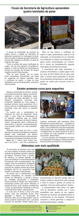 Fiscais da Secretaria de Agricultura apreendem
quatro toneladas de peixe

A equipe de fiscalização de produtos de
origem animal e vegetal da Secretaria de
Agricultura apreendeu na madrugada de terçafeira (12) quatro toneladas de peixe clandestino,
durante blitz realizada na BR-060, na altura do
Engenho das Lajes.
“Como o produto não possui certificação de
origem, não há como garantir a procedência”,
explicou o chefe do Núcleo de Fiscalização da
Divisão de Inspeção de Produtos de Origem
Vegetal e Animal, Fábio Azevedo.
“Não há como garantir que os peixes
foram manipulados corretamente, com todas
as exigências de higiene atendidas. Sem
o certificado de origem, a carga se torna
clandestina, por isso foi apreendida”, esclareceu
Fábio Azevedo.

Além de não possuir o certificado de
origem, a carga, apreendida por volta da 1h da
madrugada, era transportada em um caminhão
com problemas no sistema de refrigeração. Os
peixes seriam comercializados em LuziâniaGO e vinham de Inaciolândia-GO, segundo
informações da nota fiscal do produto.
O responsável pela carga responderá a
processo administrativo e poderá pagar multa
que varia de R$ 2.440,00 até 50 vezes esse
valor. O produto ficará apreendido na câmara
fria da Secretaria de Agricultura e, após análise,
poderá ser doado para consumo animal ou
eliminado.

Emater promove curso para vaqueiros
Manejo e alimentação de animais, controle
e prevenção de doenças, higiene na ordenha,
legislação e saúde do trabalhador: esses
são alguns dos temas abordados no curso
Vaqueiro Competente, promovido pela
Emater-DF. Realizada em cinco etapas, a
atividade terminou nessa quarta-feira (13) e
formou cerca de 15 trabalhadores e pequenos
produtores rurais que atuam na pecuária
leiteira.
De acordo com a coordenadora do
Programa do Leite da Emater-DF, Flávia
Lage, o curso surgiu da necessidade de
se capacitar vaqueiros para um melhor
desempenho na pecuária do Distrito Federal.
“Assim, conseguimos suprir a demanda por
mão-de-obra e garantir, consequentemente,
uma produção leiteira com mais qualidade”,
explica.
Realizado duas vezes por ano, o curso
Vaqueiro Competente está ligado ao programa
Brasília Leite Sustentável, que oferece
tecnologias e práticas de baixo custo aplicáveis
a pequenas propriedades produtoras de leite.
Nova lei — Flávia Lage lembra que,
com a lei 12.870 — que cria a profissão de

vaqueiro, sancionada pela presidente Dilma
Rousseff em outubro deste ano — o trabalho de
capacitação realizado pela Emater-DF fica mais
sólido. “Com profissionais mais bem preparados
reconhecidos pela nova legislação, garantimos
o fortalecimento da cadeia produtiva do leite e
um produto com mais qualidade na mesa do
consumidor”, atesta Flávia.
O curso acontece nas instalações do Centro
de Capacitação Tecnológica e Desenvolvimento
Rural (Centrer) da Emater-DF, em Planaltina.

Alimentos com mais qualidade
O consumidor de alimentos está cada
vez mais exigente, buscando sempre por
produtos de qualidade, garantia e padrões
de higiene. Pensando nisso, a EmaterDF ofereceu, na semana passada, um
curso de Hortaliças e Frutos Minimamente
Processados para empreendedores das
regiões rurais de Sobradinho, Brazlândia
e Paranoá. As aulas tinham como foco a
produção de vegetais prontos para serem
entregues não só ao consumidor mas
também a mercados e distribuidores.
De acordo com a extensionista rural
Sandra Evangelista, do escritório da
Emater em Sobradinho, é grande a procura
por hortaliças processadas e embaladas.
“Esses produtos já chegam aos restaurantes e
lanchonetes prontos para serem utilizados. O
trabalho de lavar, cortar, sanitizar e embalar fica
a cargo da agroindústria, facilitando a vida dos
comerciantes da cidade”, explica Sandra.
O curso dura 16 horas e inclui uma parte
teórica, onde são abordados temas como
legislação e higiene na manipulação de
alimentos, além de uma etapa prática, onde os
alunos puderam desenvolver todo o processo
produtivo da atividade. Sandra explica que o

processamento de alimentos agrega valor ao
produto, qualifica a mão-de-obra, gera emprego
e renda no campo e garante um produto de
qualidade. “Com isso, todos ganham”, destaca.
A empreendedora Leda Gama, da região
rural de Sobradinho, acredita que o curso
possibilitará mais ganhos ao seu negócio.
Produtora de maracujá, ela pretende aplicar os
conhecimentos na sua atividade. “Precisamos
conquistar o cliente garantindo a entrega de
produtos diferenciados”, ressalta.

Informativo produzido pelas assessorias de comunicação social:
Secretaria de Agricultura e Desenvolvimento Rural (Seagri-DF) - 3051-6347
Empresa de Assistência Técnica e Extensão Rural (Emater-DF) - 3340-3002
Centrais de Abastecimento do Distrito Federal (Ceasa-DF) - 3363-1024

Siga o Sistema Agricultura nas redes sociais:
facebook.com/SeagriDF
facebook.com/ematerdistritofederal
facebook.com/ceasa-df
twitter.com/ematerdf

 