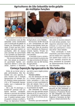 Agricultores de São Sebastião terão galpão
de múltiplas funções
Os produtores rurais de São
Sebastião serão beneficiados
com a construção de galpão no
Parque de Exposições da ci-
dade. O local, que terá 120m²,
abrigará sala para realizar ca-
pacitações, além de espaço
para reuniões da comunidade
e do Conselho de Desenvolvi-
mento Rural de São Sebastião.
“Os recursos estavam para-
dos, mas graças ao empenho
do governador Agnelo, con-
seguimos efetivar o início das
obras”, explicou o Secretário
de Agricultura, Lúcio Valadão.
Os recursos, de R$ 138,5 mil
e com contrapartida do GDF
feita na atual gestão, foram ad-
quiridos por meio de convênio
com o Ministério de Desenvol-
vimento Agrário, firmado em
2008, mas, desde então, esta-
vam parados.
A previsão é que a constru-
ção, que iniciará no próximo dia
12, seja concluída em 60 dias e
beneficie mais de 400 famílias
de agricultores.
“Tivemos que começar do
zero, pois os recursos estavam
há muito tempo parados. Con-
seguimos solucionar todos os
entraves e é com muita felici-
dade que autorizamos o início
das obras”, disse Valadão.
“Essa construção é muito
importante, pois trará a integra-
ção da cidade com o agricultor,
que poderá fazer cursos e se
reunir”, ressaltou Jovercino da
Silva, presidente do Conselho
de Desenvolvimento Rural de
São Sebastião.
Começa Exposição Agropecuária de São Sebastião
Antes de se tornar uma re-
gião administrativa, São Se-
bastião era uma agrovila. E
para mostrar que a tradição
agropecuária se mantém for-
te, começou nessa quarta-feira
(14) a 19ª Exposição Agrope-
cuária, com o tradicional tor-
neio leiteiro.
Até o dia 18 (domingo), a
Emater-DF participa com pa-
lestras técnicas, cavalgada,
oficinas e concurso de receitas
com os principais produtos lo-
cais. O público também pode-
rá assistir a shows e conferir a
Praça da Agricultura Familiar,
que terá o que a região produz
de melhor.
Torneio Leiteiro
Um dos destaques da festa
é o Torneio Leiteiro, que terá
como vencedora a vaca que
produzir a maior quantidade de
leite até sábado. Esta é uma
forma de valorizar e incentivar
os produtores da região.
São Sebastião se destaca
como uma das grandes bacias
leiteiras do DF e é sede da Co-
pas, cooperativa que industria-
liza cerca de 10 mil litros de lei-
te por dia.
O evento, que será realizado
no Parque de Exposição Agro-
pecuária de São Sebastião, é
promovido pela Associação de
Criadores e Produtores Rurais
de São Sebastião com apoio
da Emater-DF, Administração
Regional e Secretaria de Agri-
cultura e Desenvolvimento Ru-
ral.
Com a participação da comunidade, ordem de serviço para o início das obras é assinada pelo Secretário de Agricultura
 