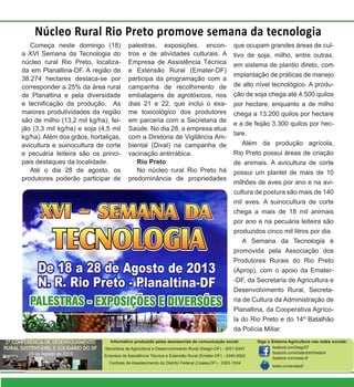 Começa neste domingo (18)
a XVI Semana da Tecnologia do
núcleo rural Rio Preto, localiza-
da em Planaltina-DF. A região de
38.274 hectares destaca-se por
corresponder a 25% da área rural
de Planaltina e pela diversidade
e tecnificação da produção. As
maiores produtividades da região
são de milho (13,2 mil kg/ha), fei-
jão (3,3 mil kg/ha) e soja (4,5 mil
kg/ha). Além dos grãos, hortaliças,
avicultura e suinocultura de corte
e pecuária leiteira são os princi-
pais destaques da localidade.
Até o dia 28 de agosto, os
produtores poderão participar de
Núcleo Rural Rio Preto promove semana da tecnologia
palestras, exposições, encon-
tros e de atividades culturais. A
Empresa de Assistência Técnica
e Extensão Rural (Emater-DF)
participa da programação com a
campanha de recolhimento de
embalagens de agrotóxicos, nos
dias 21 e 22, que inclui o exa-
me toxicológico dos produtores
em parceria com a Secretaria de
Saúde. No dia 28, a empresa atua
com a Diretoria de Vigilância Am-
biental (Dival) na campanha de
vacinação antirrábica.
Rio Preto
No núcleo rural Rio Preto há
predominância de propriedades
que ocupam grandes áreas de cul-
tivo de soja, milho, entre outras,
em sistema de plantio direto, com
implantação de práticas de manejo
de alto nível tecnológico. A produ-
ção de soja chega até 4.500 quilos
por hectare, enquanto a de milho
chega a 13.200 quilos por hectare
e a de feijão 3.300 quilos por hec-
tare.
Além da produção agrícola,
Rio Preto possui áreas de criação
de animais. A avicultura de corte
possui um plantel de mais de 10
milhões de aves por ano e na avi-
cultura de postura são mais de 140
mil aves. A suinocultura de corte
chega a mais de 18 mil animais
por ano e na pecuária leiteira são
produzidos cinco mil litros por dia.
A Semana da Tecnologia é
promovida pela Associação dos
Produtores Rurais do Rio Preto
(Aprop), com o apoio da Emater-
-DF, da Secretaria de Agricultura e
Desenvolvimento Rural, Secreta-
ria de Cultura da Administração de
Planaltina, da Cooperativa Agríco-
la do Rio Preto e do 14º Batalhão
da Polícia Miliar.
Informativo produzido pelas assessorias de comunicação social:
Secretaria de Agricultura e Desenvolvimento Rural (Seagri-DF) - 3051-6347
Empresa de Assistência Técnica e Extensão Rural (Emater-DF) - 3340-3002
Centrais de Abastecimento do Distrito Federal (Ceasa-DF) - 3363-1024
Siga o Sistema Agricultura nas redes sociais:
facebook.com/SeagriDF
facebook.com/ematerdistritofederal
facebook.com/ceasa-df
twitter.com/ematerdf
 