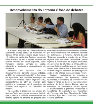 Desenvolvimento do Entorno é foco de debates
A Região Integrada de Desenvolvimento
Econômico (Ride) possui 22 municípios de
Goiás e Minas Gerais, e reúne pouco mais de
1,3 milhões de habitantes. Também conhecida
como Entorno do DF, a região depende do
Distrito Federal em vários aspectos, como
transporte público, serviços de saúde,
educação e produção e abastecimento de
alimentos.
Pensando em colaborar com o
desenvolvimento agrícola dessas cidades,
o GDF, por meio da Emater-DF e Secretaria
de Agricultura, tem discutido estratégias de
atuação no território. Nesta terça-feira (15),
representantes do GDF se reuniram com
prefeitos e vereadores de 8 municípios do
Entorno para organizar um calendário de
debates.
Na ocasião, o presidente da Emater-DF,
Marcelo Piccin, lembrou que a empresa distrital,
que já atende a diversos assentamentos de
reforma agrária no Entorno, se prepara para
estender o atendimento a outras comunidades,
por meio de convênio com o Instituto Nacional
de Colonização e Reforma Agrária (Incra).
“Estamos propondo a criação de um fórum
regional para discussão permanente. Nosso
objetivo é reunir todos os órgãos envolvidos,
dos governos do DF, Goiás e Minas, além do
governo federal, prefeituras e os movimentos
sociais para desenvolver a atividade agrícola
de toda a região, pensando em estratégias de
curto, médio e longo prazo”, destacou Piccin.
Também participaram do encontro o
secretário-adjunto de Agricultura, Nilton
Guimarães, o secretário de Governo do DF,
Gustavo Ponce de Leon, o superintendente
regional do Incra, Marco Rocha, além de
lideranças de movimentos sociais ligados
a assentamentos e prefeitos, vereadores e
secretários de Agricultura dos municípios
de Formosa, Vila Boa, Planaltina de Goiás,
Cristalina, Água Fria, Cocalzinho, Cabeceiras
e Padre Bernardo.
 
