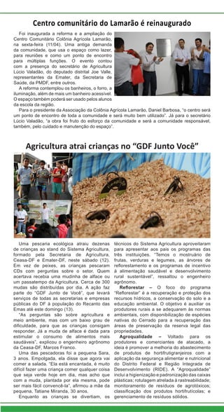 Agricultura atrai crianças no “GDF Junto Você”
Uma pescaria ecológica atraiu dezenas
de crianças ao stand do Sistema Agricultura,
formado pela Secretaria de Agricultura,
Ceasa-DF e Emater-DF, neste sábado (12).
Em vez de peixes, as crianças pescaram
CDs com perguntas sobre o setor. Quem
acertava recebia uma mudinha de alface ou
um passatempo da Agricultura. Cerca de 300
mudas são distribuídas por dia. A ação faz
parte do “GDF Junto de Você”, que levará
serviços de todas as secretarias e empresas
públicas do DF à população do Recanto das
Emas até este domingo (13).
“As perguntas são sobre agricultura e
meio ambiente, mas com um baixo grau de
dificuldade, para que as crianças consigam
responder. Já a muda de alface é dada para
estimular o consumo de alimentos mais
saudáveis”, explicou o engenheiro agrônomo
da Ceasa-DF, Marcos Franco.
Uma das pescadoras foi a pequena Sara,
3 anos. Empolgada, ela disse que agora vai
comer a salada. “Ela está encantada, é muito
difícil fazer uma criança comer qualquer coisa
que seja verde hoje em dia, mas acho que
com a muda, plantada por ela mesma, pode
ser mais fácil convencê-la”, afirmou a mãe da
pequena, Tatiane Miranda, 30 anos.
Enquanto as crianças se divertiam, os
técnicos do Sistema Agricultura aproveitaram
para apresentar aos pais os programas das
três instituições. “Temos o mostruário de
frutas, verduras e legumes, as árvores de
reflorestamento e os programas de incentivo
à alimentação saudável e desenvolvimento
rural sustentável”, ressaltou o engenheiro
agrônomo.
Reflorestar – O foco do programa
“Reflorestar” é a recuperação e proteção dos
recursos hídricos, a conservação do solo e a
educação ambiental. O objetivo é auxiliar os
produtores rurais a se adequarem às normas
ambientais, com disponibilização de espécies
nativas do Cerrado para a recuperação das
áreas de preservação da reserva legal das
propriedades.
Agroqualidade – Voltado para os
produtores e comerciantes de atacado, a
ideia é promover a melhoria do abastecimento
de produtos de hortifrutigranjeiros com a
aplicação da segurança alimentar e nutricional
do Distrito Federal e Região Integrada de
Desenvolvimento (RIDE). A “Agroqualidade”
inclui a higienização e padronização das caixas
plásticas; rotulagem atrelada à rastreabilidade;
monitoramento de resíduos de agrotóxicos;
classificação dos produtos hortifrutícolas; e
gerenciamento de resíduos sólidos.
Foi inaugurada a reforma e a ampliação do
Centro Comunitário Colônia Agrícola Lamarão,
na sexta-feira (11/04). Uma antiga demanda
da comunidade, que usa o espaço como lazer,
para reuniões e como um ponto de encontro
para múltiplas funções. O evento contou
com a presença do secretário de Agricultura
Lúcio Valadão, do deputado distrital Joe Valle,
representantes da Emater, da Secretaria de
Saúde, da PMDF, entre outros.
A reforma contemplou os banheiros, o forro, a
iluminação, além de mais um banheiro acessível.
O espaço também poderá ser usado pelos alunos
da escola da região.
Para o presidente da Associação da Colônia Agrícola Lamarão, Daniel Barbosa, “o centro será
um ponto de encontro de toda a comunidade e será muito bem utilizado”. Já para o secretário
Lúcio Valadão, “a obra foi fruto do esforço da comunidade e será a comunidade responsável,
também, pelo cuidado e manutenção do espaço”.
Centro comunitário do Lamarão é reinaugurado
 
