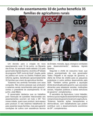Criação do assentamento 10 de junho beneficia 35
famílias de agricultores rurais
Um decreto para a criação do novo
assentamento rural 10 de junho, no Recanto
das Emas, foi assinado neste sábado (12) pelo
governador Agnelo Queiroz, durante a 8ª edição
do programa “GDF Junto de Você”.Aação, parte
da política em curso no Distrito Federal para
reforma agrária, beneficiará aproximadamente
35 famílias que vivem da agricultura familiar.
“Estamos nos sentindo honrados com essa
conquista. Nós somos pessoas que produzem
e estamos sendo reconhecidos pelo governo”,
contou o presidente do acampamento 10 de
junho, José Mário.
O governador destacou que os trabalhos
para resolução de questões relacionadas aos
assentamentos ocorrem em todo o DF. “Em
nossa cidade, quem quer produzir, terá espaço
para produzir. E não estamos trabalhando só
para assentar essas famílias, mas para garantir
condições de cultivo com assistência técnica
da Emater, moradia, água, energia e condições
para desenvolvimento”, destacou Agnelo
Queiroz.
Segundo o chefe do executivo local, que
estava acompanhado do vice governador
Tadeu Filippelli e da equipe de governo, a
oferta de linhas de crédito para os pequenos
produtores é outra política desenvolvida pelo
GDF. “Também vamos garantir a aquisição
direta da produção pelo governo, que usa esses
alimentos para abastecer escolas, instituições
sociais, hospitais públicos e outras estruturas
do governo”, complementou.
O secretário de Agricultura, Lúcio Valadão,
lembrouqueacriaçãodoassentamentoresgatao
compromissodogovernolocalcomaagricultura.
“Estamos fazendo ações transparentes e
democráticas, com trabalhadores que podem
contribuir com o desenvolvimento econômico
do DF”, complementou.
Decreto foi assinado neste sábado (12) pelo governador Agnelo Queiroz
durante programação do “GDF Junto de Você”
 