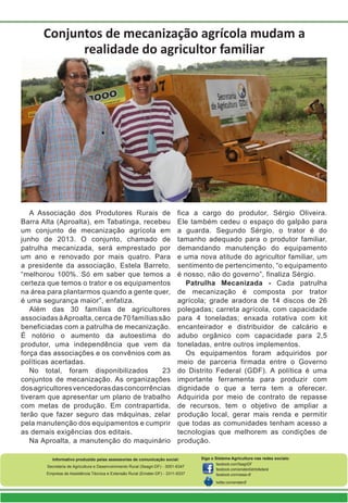 Conjuntos de mecanização agrícola mudam a
realidade do agricultor familiar
A Associação dos Produtores Rurais de
Barra Alta (Aproalta), em Tabatinga, recebeu
um conjunto de mecanização agrícola em
junho de 2013. O conjunto, chamado de
patrulha mecanizada, será emprestado por
um ano e renovado por mais quatro. Para
a presidente da associação, Estela Barreto,
“melhorou 100%. Só em saber que temos a
certeza que temos o trator e os equipamentos
na área para plantarmos quando a gente quer,
é uma segurança maior”, enfatiza.
Além das 30 famílias de agricultores
associadas àAproalta, cerca de 70 famílias são
beneficiadas com a patrulha de mecanização.
É notório o aumento da autoestima do
produtor, uma independência que vem da
força das associações e os convênios com as
políticas acertadas.
No total, foram disponibilizados 23
conjuntos de mecanização. As organizações
dosagricultoresvencedorasdasconcorrências
tiveram que apresentar um plano de trabalho
com metas de produção. Em contrapartida,
terão que fazer seguro das máquinas, zelar
pela manutenção dos equipamentos e cumprir
as demais exigências dos editais.
Na Aproalta, a manutenção do maquinário
fica a cargo do produtor, Sérgio Oliveira.
Ele também cedeu o espaço do galpão para
a guarda. Segundo Sérgio, o trator é do
tamanho adequado para o produtor familiar,
demandando manutenção do equipamento
e uma nova atitude do agricultor familiar, um
sentimento de pertencimento, “o equipamento
é nosso, não do governo”, finaliza Sérgio.
Patrulha Mecanizada - Cada patrulha
de mecanização é composta por trator
agrícola; grade aradora de 14 discos de 26
polegadas; carreta agrícola, com capacidade
para 4 toneladas; enxada rotativa com kit
encanteirador e distribuidor de calcário e
adubo orgânico com capacidade para 2,5
toneladas, entre outros implementos.
Os equipamentos foram adquiridos por
meio de parceria firmada entre o Governo
do Distrito Federal (GDF). A política é uma
importante ferramenta para produzir com
dignidade o que a terra tem a oferecer.
Adquirida por meio de contrato de repasse
de recursos, tem o objetivo de ampliar a
produção local, gerar mais renda e permitir
que todas as comunidades tenham acesso a
tecnologias que melhorem as condições de
produção.
Informativo produzido pelas assessorias de comunicação social:
Secretaria de Agricultura e Desenvolvimento Rural (Seagri-DF) - 3051-6347
Empresa de Assistência Técnica e Extensão Rural (Emater-DF) - 3311-9337
Siga o Sistema Agricultura nas redes sociais:
facebook.com/SeagriDF
facebook.com/ematerdistritofederal
facebook.com/ceasa-df
twitter.com/ematerdf
 