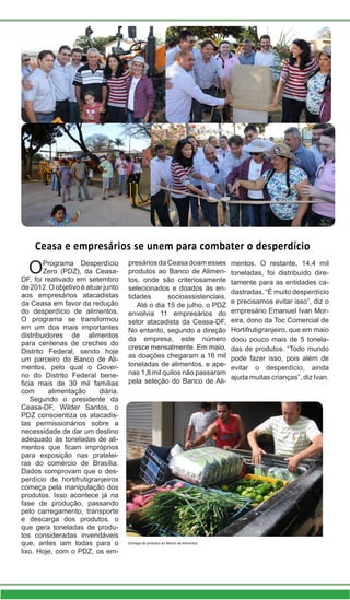 Ceasa e empresários se unem para combater o desperdício
OPrograma Desperdício
Zero (PDZ), da Ceasa-
DF, foi reativado em setembro
de 2012. O objetivo é atuar junto
aos empresários atacadistas
da Ceasa em favor da redução
do desperdício de alimentos.
O programa se transformou
em um dos mais importantes
distribuidores de alimentos
para centenas de creches do
Distrito Federal, sendo hoje
um parceiro do Banco de Ali-
mentos, pelo qual o Gover-
no do Distrito Federal bene-
ficia mais de 30 mil famílias
com alimentação diária.
Segundo o presidente da
Ceasa-DF, Wilder Santos, o
PDZ conscientiza os atacadis-
tas permissionários sobre a
necessidade de dar um destino
adequado às toneladas de ali-
mentos que ficam impróprios
para exposição nas pratelei-
ras do comércio de Brasília.
Dados comprovam que o des-
perdício de hortifrutigranjeiros
começa pela manipulação dos
produtos. Isso acontece já na
fase de produção, passando
pelo carregamento, transporte
e descarga dos produtos, o
que gera toneladas de produ-
tos consideradas invendáveis
que, antes iam todas para o
lixo. Hoje, com o PDZ, os em-
presários da Ceasa doam esses
produtos ao Banco de Alimen-
tos, onde são criteriosamente
selecionados e doados às en-
tidades socioassistenciais.
Até o dia 15 de julho, o PDZ
envolvia 11 empresários do
setor atacadista da Ceasa-DF.
No entanto, segundo a direção
da empresa, este número
cresce mensalmente. Em maio,
as doações chegaram a 16 mil
toneladas de alimentos, e ape-
nas 1,8 mil quilos não passaram
pela seleção do Banco de Ali-
mentos. O restante, 14,4 mil
toneladas, foi distribuído dire-
tamente para as entidades ca-
dastradas. “É muito desperdício
e precisamos evitar isso”, diz o
empresário Emanuel Ivan Mor-
eira, dono da Toc Comercial de
Hortifrutigranjeiro, que em maio
doou pouco mais de 5 tonela-
das de produtos. “Todo mundo
pode fazer isso, pois além de
evitar o desperdício, ainda
ajuda muitas crianças”, diz Ivan.
Entrega de produtos ao Banco de Alimentos
 