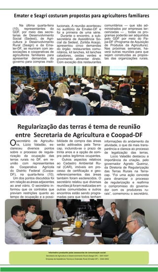 Emater e Seagri costuram propostas para agricultores familiares
Na última quarta-feira
(10), representantes do
GDF, por meio das secre-
tarias de Desenvolvimento
Social (Sedest), de Agri-
cultura e Desenvolvimento
Rural (Seagri) e da Ema-
ter-DF, se reuniram com as-
sociações e cooperativas de
agricultores familiares para
apresentar demandas do
governo para compras insiti-
tucionais. A reunião aconteceu
no auditório da Emater-DF e
foi a primeira de uma série.
Durante o encontro, a sub-
secretária de Assistência So-
cial da Sedest, Zorilda Araújo,
apresentou cinco demandas
do órgão: restaurantes comu-
nitários, kit lanches, kit lanches
catadores, cestas verdes e
provimento alimentar direto.
Com exceção dos restaurantes
comunitários — que são ad-
ministrados por empresas ter-
ceirizadas — , todas os pro-
gramas poderão ser adquiridos
pelo GDF por meio do Pa-
pa-DF (Programa de Aquisição
de Produtos da Agricultura).
Nas próximas semanas, ha-
verá outras reuniões para que
sejam construídas as propos-
tas das organizações rurais.
Informativo produzido pelas assessorias de comunicação social:
Secretaria de Agricultura e Desenvolvimento Rural (Seagri-DF) - 3051-6347
Empresa de Assistência Técnica e Extensão Rural (Emater-DF) - 3340-3002
Regularização das terras é tema de reunião
entre Secretaria de Agricultura e Coopad-DF
Osecretário de Agricultu-
ra, Lúcio Valadão, es-
clareceu diversos pontos
sobre o processo de regula-
rização da ocupação das
terras rurais no DF, em re-
união com representantes
da Cooperativa Agrícola
do Distrito Federal (Coopa-
DF), na quarta-feira (10).
Um dos pontos discutidos foi
em relaçãoasáreasadjacentes
ao anel viário. O secretário in-
formou que os contratos que
previam restrições quanto ao
tempo de ocupação e a possi-
bilidade de compra das áreas
serão aditivados pela Terra-
cap, incluindo-se o prazo de
trinta anos e a opção de com-
pra pelos legítimos ocupantes.
Outros aspectos relativos
ao Cadastro Ambiental Ru-
ral (CAR), imóveis em pro-
cesso de certificação e geo-
referenciamentos das áreas
também foram esclarecidos. O
secretário relatou que diversas
reuniões já foram realizadas em
outras comunidades e outros
encontros estão sendo progra-
madas para que todos tenham
informações do andamento da
atividade, o que dá mais trans-
parência e clareza ao processo
de legalização das terras.
Lúcio Valadão destacou a
importância da criação, pelo
governador Agnelo Queiroz,
da Diretoria de Regularização
das Terras Rurais na Terra-
cap. “Foi uma ação concreta
para dinamizar o processo
de regularização e reafirma
o compromisso do governa-
dor com os produtores ru-
rais”, comemorou o secretário.
 