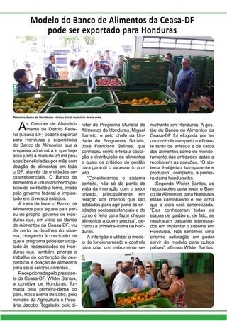 Modelo do Banco de Alimentos da Ceasa-DF
pode ser exportado para Honduras
As Centrais de Abasteci-
mento do Distrito Fede-
ral (Ceasa-DF) poderá exportar
para Honduras a experiência
do Banco de Alimentos que a
empresa administra e que hoje
atua junto a mais de 25 mil pes-
soas beneficiadas por mês com
doação de alimentos em todo
o DF, através de entidades so-
cioassistenciais. O Banco de
Alimentos é um instrumento pú-
blico de combate à fome, criado
pelo governo federal e implan-
tado em diversos estados.
A ideia de levar o Banco de
Alimentos para aquele país par-
tiu do próprio governo de Hon-
duras que, em visita ao Banco
de Alimentos da Ceasa-DF, viu
de perto os detalhes do siste-
ma, chegando à conclusão de
que o programa pode ser adap-
tado às necessidades de Hon-
duras que, também, prioriza o
trabalho de contenção do des-
perdício e doação de alimentos
para seus setores carentes.
Recepcionada pelo presiden-
te da Ceasa-DF, Wilder Santos,
a comitiva de Honduras, for-
mada pela primeira-dama do
país, Rosa Elena de Lobo, pelo
ministro da Agricultura e Pecu-
ária, Jacobo Regalado, pelo di-
retor do Programa Mundial de
Alimentos de Honduras, Miguel
Barreto, e pelo chefe da Uni-
dade de Programas Sociais,
José Francisco Salinas, que
conheceu como é feita a capta-
ção e distribuição de alimentos
e quais os critérios de gestão
para garantir o sucesso do pro-
jeto.
“Consideramos o sistema
perfeito, não só do ponto de
vista da interação com o setor
privado, principalmente, em
relação aos critérios que são
adotados para agir junto às en-
tidades socioassistenciais e de
como é feito para fazer chegar
alimentos a quem precisa”, de-
clarou a primeira-dama de Hon-
duras.
A intenção é utilizar o mode-
lo de funcionamento e controle
para criar um instrumento se-
melhante em Honduras. A ges-
tão do Banco de Alimentos da
Ceasa-DF foi elogiada por ter
um controle completo e eficien-
te tanto de entrada e de saída
dos alimentos como do monito-
ramento das entidades aptas a
receberem as doações. “O sis-
tema é objetivo, transparente e
produtivo”, completou a primei-
ra-dama hondurenha.
Segundo Wilder Santos, as
negociações para levar o Ban-
co de Alimentos para Honduras
estão caminhando e ele acha
que a ideia será concretizada.
“Eles conheceram todas as
etapas de gestão e, de fato, se
mostraram bastante interessa-
dos em implantar o sistema em
Honduras. Nós sentimos uma
enorme satisfação em poder
servir de modelo para outros
países”, afirmou Wilder Santos.
Primeira dama de Honduras visitou local no início deste mês
 