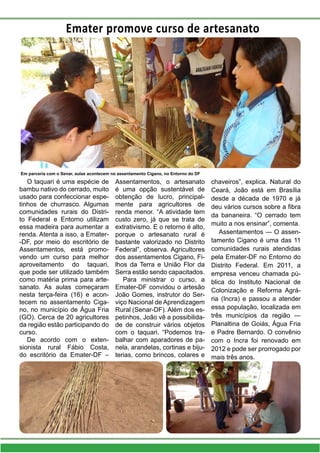 Emater promove curso de artesanato
Em parceria com o Senar, aulas acontecem no assentamento Cigano, no Entorno do DF
O taquari é uma espécie de
bambu nativo do cerrado, muito
usado para confeccionar espe-
tinhos de churrasco. Algumas
comunidades rurais do Distri-
to Federal e Entorno utilizam
essa madeira para aumentar a
renda. Atenta a isso, a Emater-
-DF, por meio do escritório de
Assentamentos, está promo-
vendo um curso para melhor
aproveitamento do taquari,
que pode ser utilizado também
como matéria prima para arte-
sanato. As aulas começaram
nesta terça-feira (16) e acon-
tecem no assentamento Ciga-
no, no município de Água Fria
(GO). Cerca de 20 agricultores
da região estão participando do
curso.
De acordo com o exten-
sionista rural Fábio Costa,
do escritório da Emater-DF –
Assentamentos, o artesanato
é uma opção sustentável de
obtenção de lucro, principal-
mente para agricultores de
renda menor. “A atividade tem
custo zero, já que se trata de
extrativismo. E o retorno é alto,
porque o artesanato rural é
bastante valorizado no Distrito
Federal”, observa. Agricultores
dos assentamentos Cigano, Fi-
lhos da Terra e União Flor da
Serra estão sendo capacitados.
Para ministrar o curso, a
Emater-DF convidou o artesão
João Gomes, instrutor do Ser-
viço Nacional de Aprendizagem
Rural (Senar-DF). Além dos es-
petinhos, João vê a possibilida-
de de construir vários objetos
com o taquari. “Podemos tra-
balhar com aparadores de pa-
nela, arandelas, cortinas e biju-
terias, como brincos, colares e
chaveiros”, explica. Natural do
Ceará, João está em Brasília
desde a década de 1970 e já
deu vários cursos sobre a fibra
da bananeira. “O cerrado tem
muito a nos ensinar”, comenta.
Assentamentos — O assen-
tamento Cigano é uma das 11
comunidades rurais atendidas
pela Emater-DF no Entorno do
Distrito Federal. Em 2011, a
empresa venceu chamada pú-
blica do Instituto Nacional de
Colonização e Reforma Agrá-
ria (Incra) e passou a atender
essa população, localizada em
três municípios da região —
Planaltina de Goiás, Água Fria
e Padre Bernardo. O convênio
com o Incra foi renovado em
2012 e pode ser prorrogado por
mais três anos.
 