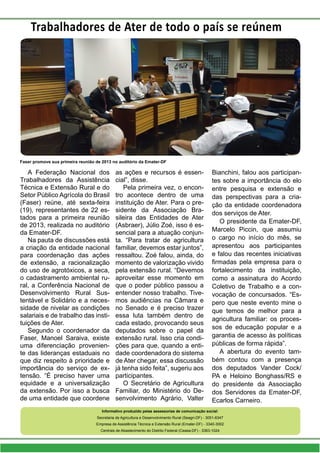 A Federação Nacional dos
Trabalhadores da Assistência
Técnica e Extensão Rural e do
Setor Público Agrícola do Brasil
(Faser) reúne, até sexta-feira
(19), representantes de 22 es-
tados para a primeira reunião
de 2013, realizada no auditório
da Emater-DF.
Na pauta de discussões está
a criação da entidade nacional
para coordenação das ações
de extensão, a racionalização
do uso de agrotóxicos, a seca,
o cadastramento ambiental ru-
ral, a Conferência Nacional de
Desenvolvimento Rural Sus-
tentável e Solidário e a neces-
sidade de nivelar as condições
salariais e de trabalho das insti-
tuições de Ater.
Segundo o coordenador da
Faser, Manoel Saraiva, existe
uma diferenciação provenien-
te das lideranças estaduais no
que diz respeito à prioridade e
importância do serviço de ex-
tensão. “É preciso haver uma
equidade e a universalização
da extensão. Por isso a busca
de uma entidade que coordene
as ações e recursos é essen-
cial”, disse.
Pela primeira vez, o encon-
tro acontece dentro de uma
instituição de Ater. Para o pre-
sidente da Associação Bra-
sileira das Entidades de Ater
(Asbraer), Júlio Zoé, isso é es-
sencial para a atuação conjun-
ta. “Para tratar de agricultura
familiar, devemos estar juntos”,
ressaltou. Zoé falou, ainda, do
momento de valorização vivido
pela extensão rural. “Devemos
aproveitar esse momento em
que o poder público passou a
entender nosso trabalho. Tive-
mos audiências na Câmara e
no Senado e é preciso trazer
essa luta também dentro de
cada estado, provocando seus
deputados sobre o papel da
extensão rural. Isso cria condi-
ções para que, quando a enti-
dade coordenadora do sistema
de Ater chegar, essa discussão
já tenha sido feita”, sugeriu aos
participantes.
O Secretário de Agricultura
Familiar, do Ministério do De-
senvolvimento Agrário, Valter
Bianchini, falou aos participan-
tes sobre a importância do elo
entre pesquisa e extensão e
das perspectivas para a cria-
ção da entidade coordenadora
dos serviços de Ater.
O presidente da Emater-DF,
Marcelo Piccin, que assumiu
o cargo no início do mês, se
apresentou aos participantes
e falou das recentes iniciativas
firmadas pela empresa para o
fortalecimento da instituição,
como a assinatura do Acordo
Coletivo de Trabalho e a con-
vocação de concursados. “Es-
pero que neste evento mine o
que temos de melhor para a
agricultura familiar: os proces-
sos de educação popular e a
garantia de acesso às políticas
públicas de forma rápida”.
A abertura do evento tam-
bém contou com a presença
dos deputados Vander Cock/
PA e Heloino Bonghass/RS e
do presidente da Associação
dos Servidores da Emater-DF,
Ecarlos Carneiro.
Faser promove sua primeira reunião de 2013 no auditório da Emater-DF
Trabalhadores de Ater de todo o país se reúnem
Informativo produzido pelas assessorias de comunicação social:
Secretaria de Agricultura e Desenvolvimento Rural (Seagri-DF) - 3051-6347
Empresa de Assistência Técnica e Extensão Rural (Emater-DF) - 3340-3002
Centrais de Abastecimento do Distrito Federal (Ceasa-DF) - 3363-1024
 