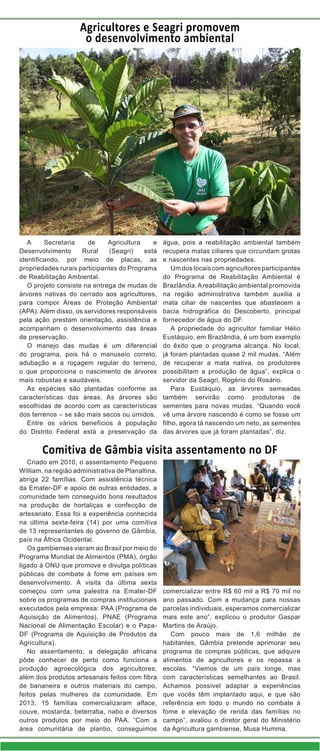 Agricultores e Seagri promovem
o desenvolvimento ambiental

A
Secretaria
de
Agricultura
e
Desenvolvimento
Rural
(Seagri)
está
identificando, por meio de placas, as
propriedades rurais participantes do Programa
de Reabilitação Ambiental.
O projeto consiste na entrega de mudas de
árvores nativas do cerrado aos agricultores,
para compor Áreas de Proteção Ambiental
(APA). Além disso, os servidores responsáveis
pela ação prestam orientação, assistência e
acompanham o desenvolvimento das áreas
de preservação.
O manejo das mudas é um diferencial
do programa, pois há o manuseio correto,
adubação e a roçagem regular do terreno,
o que proporciona o nascimento de árvores
mais robustas e saudáveis.
As espécies são plantadas conforme as
características das áreas. As árvores são
escolhidas de acordo com as características
dos terrenos – se são mais secos ou úmidos.
Entre os vários benefícios à população
do Distrito Federal está a preservação da

água, pois a reabilitação ambiental também
recupera matas ciliares que circundam grotas
e nascentes nas propriedades.
Um dos locais com agricultores participantes
do Programa de Reabilitação Ambiental é
Brazlândia. A reabilitação ambiental promovida
na região administrativa também auxilia a
mata ciliar de nascentes que abastecem a
bacia hidrográfica do Descoberto, principal
fornecedor de água do DF.
A propriedade do agricultor familiar Hélio
Eustáquio, em Brazlândia, é um bom exemplo
do êxito que o programa alcança. No local,
já foram plantadas quase 2 mil mudas. “Além
de recuperar a mata nativa, os produtores
possibilitam a produção de água”, explica o
servidor da Seagri, Rogério do Rosário.
Para Eustáquio, as árvores semeadas
também servirão como produtoras de
sementes para novas mudas. “Quando você
vê uma árvore nascendo é como se fosse um
filho, agora tá nascendo um neto, as sementes
das árvores que já foram plantadas”, diz.

Comitiva de Gâmbia visita assentamento no DF
Criado em 2010, o assentamento Pequeno
William, na região administrativa de Planaltina,
abriga 22 famílias. Com assistência técnica
da Emater-DF e apoio de outras entidades, a
comunidade tem conseguido bons resultados
na produção de hortaliças e confecção de
artesanato. Essa foi a experiência conhecida
na última sexta-feira (14) por uma comitiva
de 13 representantes do governo de Gâmbia,
país na África Ocidental.
Os gambienses vieram ao Brasil por meio do
Programa Mundial de Alimentos (PMA), órgão
ligado à ONU que promove e divulga políticas
públicas de combate à fome em países em
desenvolvimento. A visita da última sexta
começou com uma palestra na Emater-DF
sobre os programas de compras institucionais
executados pela empresa: PAA (Programa de
Aquisição de Alimentos), PNAE (Programa
Nacional de Alimentação Escolar) e o PapaDF (Programa de Aquisição de Produtos da
Agricultura).
No assentamento, a delegação africana
pôde conhecer de perto como funciona a
produção agroecológica dos agricultores,
além dos produtos artesanais feitos com fibra
de bananeira e outros materiais do campo,
feitos pelas mulheres da comunidade. Em
2013, 15 famílias comercializaram alface,
couve, mostarda, beterraba, nabo e diversos
outros produtos por meio do PAA. “Com a
área comunitária de plantio, conseguimos

comercializar entre R$ 60 mil a R$ 70 mil no
ano passado. Com a mudança para nossas
parcelas individuais, esperamos comercializar
mais este ano”, explicou o produtor Gaspar
Martins de Araújo.
Com pouco mais de 1,6 milhão de
habitantes, Gâmbia pretende aprimorar seu
programa de compras públicas, que adquire
alimentos de agricultores e os repassa a
escolas. “Viemos de um país longe, mas
com características semelhantes ao Brasil.
Achamos possível adaptar a experiências
que vocês têm implantado aqui, e que são
referência em todo o mundo no combate à
fome e elevação de renda das famílias no
campo”, avaliou o diretor geral do Ministério
da Agricultura gambiense, Musa Humma.

 