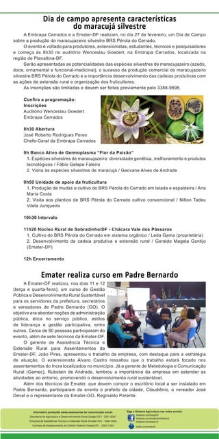 Dia de campo apresenta características
do maracujá silvestre
A Embrapa Cerrados e a Emater-DF realizam, no dia 27 de fevereiro, um Dia de Campo
sobre a produção do maracujazeiro silvestre BRS Pérola do Cerrado.
O evento é voltado para produtores, extensionistas, estudantes, técnicos e pesquisadores
e começa às 8h30 no auditório Wenceslau Goedert, na Embrapa Cerrados, localizada na
região de Planaltina-DF.
Serão apresentadas as potencialidades das espécies silvestres de maracujazeiro (azedo,
doce, ornamental e funcional-medicinal), o sucesso da produção comercial do maracujazeiro
silvestre BRS Pérola do Cerrado e a importância desenvolvimento das cadeias produtivas com
as ações de extensão rural e organização dos fruticultores.
As inscrições são limitadas e devem ser feitas previamente pelo 3388-9898.
Confira a programação:
Inscrições
Auditório Wenceslau Goedert
Embrapa Cerrados
8h30 Abertura
José Roberto Rodrigues Peres
Chefe-Geral da Embrapa Cerrados
9h Banco Ativo de Germoplasma “Flor da Paixão”
1. Espécies silvestres de maracujazeiro: diversidade genética, melhoramento e produtos
tecnológicos / Fábio Gelape Faleiro
2. Visita às espécies silvestres de maracujá / Geovane Alves de Andrade
9h50 Unidade de apoio da fruticultura
1. Produção de mudas e cultivo do BRS Pérola do Cerrado em latada e espaldeira / Ana
Maria Costa
2. Visita aos plantios de BRS Pérola do Cerrado cultivo convencional / Nilton Tadeu
Vilela Junqueira
10h30 Intervalo
11h20 Núcleo Rural de Sobradinho/DF - Chácara Vale dos Pássaros
1. Cultivo do BRS Pérola do Cerrado em sistema orgânico / Leda Gama (proprietária)
2. Desenvolvimento da cadeia produtiva e extensão rural / Geraldo Magela Gontijo
(Emater-DF)
12h Encerramento

Emater realiza curso em Padre Bernardo
A Emater-DF realizou, nos dias 11 e 12
(terça e quarta-feira), um curso de Gestão
Pública e Desenvolvimento Rural Sustentável
para os servidores da prefeitura, secretários
e vereadores de Padre Bernardo (GO). O
objetivo era abordar noções de administração
pública, ética no serviço público, estilos
de liderança e gestão participativa, entre
outros. Cerca de 80 pessoas participaram do
evento, além de sete técnicos da Emater-DF.
O gerente de Assistência Técnica e
Extensão Rural para Assentamentos da
Emater-DF, João Pires, apresentou o trabalho da empresa, com destaque para a estratégia
de atuação. O extensionista Álvaro Castro ressaltou que o trabalho estará focado nos
assentamentos do Incra localizados no município. Já a gerente de Metedologia e Comunicação
Rural (Gemec), Rubstain de Andrade, lembrou a importância da empresa em estender as
atividades ao entorno, promovendo o desenvolvimento rural sustentável.
Além dos técnicos da Emater, que devem compor o escritório local a ser instalado em
Padre Bernardo, participaram do evento o prefeito da cidade, Claudiênio, o vereador José
Deval e o representante da Emater-GO, Reginaldo Parente.

Informativo produzido pelas assessorias de comunicação social:
Secretaria de Agricultura e Desenvolvimento Rural (Seagri-DF) - 3051-6347
Empresa de Assistência Técnica e Extensão Rural (Emater-DF) - 3340-3002
Centrais de Abastecimento do Distrito Federal (Ceasa-DF) - 3363-1024

Siga o Sistema Agricultura nas redes sociais:
facebook.com/SeagriDF
facebook.com/ematerdistritofederal
facebook.com/ceasa-df
twitter.com/ematerdf

 