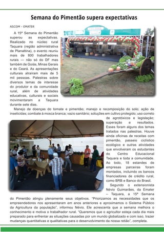 Semana do Pimentão supera expectativas
A 15ª Semana do Pimentão
superou as expectativas.
Realizado no núcleo rural
Taquara (região administrativa
de Planaltina), o evento reuniu
mais de 800 trabalhadores
rurais — não só do DF mas
também de Goiás, Minas Gerais
e do Ceará. As apresentações
culturais atraíram mais de 5
mil pessoas. Palestras sobre
diversos temas de interesse
do produtor e da comunidade
rural, além de atividades
educativas, culturais e sociais
movimentaram a Taquara
durante sete dias.
Manejo de doenças do tomate e pimentão; manejo e recomposição do solo; ação de
inseticidas; combate à mosca branca; vazio sanitário; soluções em cultivo protegido; uso correto
de agrotóxicos e legislação;
superação e resultados.
Esses foram alguns dos temas
tratados nas palestras. Houve
ainda oficinas de receitas com
pimentão, passeio ciclístico
ecológico e outras atividades
que envolveram os estudantes
do Centro Educacional
Taquara e toda a comunidade.
Ao todo, 18 estandes de
empresas parceiras foram
montados, incluindo os bancos
financiadores de crédito rural,
como BRB e Banco do Brasil.
Segundo o extensionista
Névio Guimarães, da Emater
– Taquara, a 15ª Semana
do Pimentão atingiu plenamente seus objetivos. “Priorizamos as necessidades que os
empreendedores nos apresentaram em anos anteriores e aproximamos o Sistema Público
da Agricultura da população”, informou Névio. Ele acrescenta que a semana melhora o
conhecimento e motiva o trabalhador rural. “Queremos que o agricultor esteja cada dia mais
preparado para enfrentar as situações causadas por um mundo globalizado e com isso, trazer
mudanças quantitativas e qualitativas para o desenvolvimento da nossa retião”, completa.
ASCOM - EMATER
 