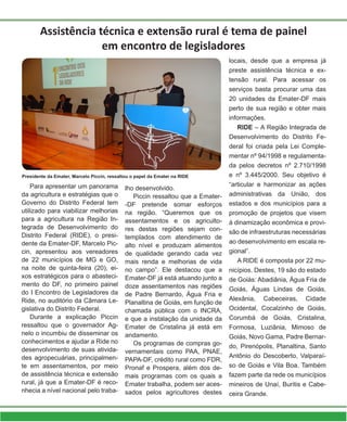 Para apresentar um panorama
da agricultura e estratégias que o
Governo do Distrito Federal tem
utilizado para viabilizar melhorias
para a agricultura na Região In-
tegrada de Desenvolvimento do
Distrito Federal (RIDE), o presi-
dente da Emater-DF, Marcelo Pic-
cin, apresentou aos vereadores
de 22 municípios de MG e GO,
na noite de quinta-feira (20), ei-
xos estratégicos para o abasteci-
mento do DF, no primeiro painel
do I Encontro de Legisladores da
Ride, no auditório da Câmara Le-
gislativa do Distrito Federal.
Durante a explicação Piccin
ressaltou que o governador Ag-
nelo o incumbiu de disseminar os
conhecimentos e ajudar a Ride no
desenvolvimento de suas ativida-
des agropecuárias, principalmen-
te em assentamentos, por meio
de assistência técnica e extensão
rural, já que a Emater-DF é reco-
nhecia a nível nacional pelo traba-
Assistência técnica e extensão rural é tema de painel
em encontro de legisladores
Presidente da Emater, Marcelo Piccin, ressaltou o papel da Emater na RIDE
lho desenvolvido.
Piccin ressaltou que a Emater-
-DF pretende somar esforços
na região. “Queremos que os
assentamentos e os agriculto-
res destas regiões sejam con-
templados com atendimento de
alto nível e produzam alimentos
de qualidade gerando cada vez
mais renda e melhorias de vida
no campo”. Ele destacou que a
Emater-DF já está atuando junto a
doze assentamentos nas regiões
de Padre Bernardo, Água Fria e
Planaltina de Goiás, em função de
chamada pública com o INCRA,
e que a instalação da unidade da
Emater de Cristalina já está em
andamento.
Os programas de compras go-
vernamentais como PAA, PNAE,
PAPA-DF, crédito rural como FDR,
Pronaf e Prospera, além dos de-
mais programas com os quais a
Emater trabalha, podem ser aces-
sados pelos agricultores destes
locais, desde que a empresa já
preste assistência técnica e ex-
tensão rural. Para acessar os
serviços basta procurar uma das
20 unidades da Emater-DF mais
perto de sua região e obter mais
informações.
RIDE – A Região Integrada de
Desenvolvimento do Distrito Fe-
deral foi criada pela Lei Comple-
mentar nº 94/1998 e regulamenta-
da pelos decretos nº 2.710/1998
e nº 3.445/2000. Seu objetivo é
“articular e harmonizar as ações
administrativas da União, dos
estados e dos municípios para a
promoção de projetos que visem
à dinamização econômica e provi-
são de infraestruturas necessárias
ao desenvolvimento em escala re-
gional”.
A RIDE é composta por 22 mu-
nicípios. Destes, 19 são do estado
de Goiás: Abadiânia, Água Fria de
Goiás, Águas Lindas de Goiás,
Alexânia, Cabeceiras, Cidade
Ocidental, Cocalzinho de Goiás,
Corumbá de Goiás, Cristalina,
Formosa, Luziânia, Mimoso de
Goiás, Novo Gama, Padre Bernar-
do, Pirenópolis, Planaltina, Santo
Antônio do Descoberto, Valparaí-
so de Goiás e Vila Boa. Também
fazem parte da rede os municípios
mineiros de Unaí, Buritis e Cabe-
ceira Grande.
 
