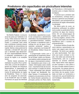 Produtores são capacitados em piscicultura intensiva
Informativo produzido pelas assessorias de comunicação social:
Secretaria de Agricultura e Desenvolvimento Rural (Seagri-DF) - 3051-6347
Empresa de Assistência Técnica e Extensão Rural (Emater-DF) - 3340-3002
Centrais de Abastecimento do Distrito Federal (Ceasa-DF) - 3363-1024
No Distrito Federal, o consumo
anual de peixe por habitante é de
14 kg, índice acima da média na-
cional, que é de 9 kg por pessoa.
Porém, a produção local ainda
não é suficiente e precisa crescer
para atender os consumidores da
capital. Atenta a esse potencial de
mercado, a Emater-DF atua para
que a atividade seja desenvolvi-
da com responsabilidade técnica
e ambiental, considerando o po-
tencial da região e as vocações
locais.
Dentro desse processo, foi
realizada na quarta (19) e quinta-
-feira (20), o Curso de Criação In-
tensiva de Tilápias em Pequenos
Reservatórios. A capacitação foi
para um grupo de aproximada-
mente 30 participantes da região
de Brazlândia. “Esse é o marco
zero do programa de piscicultu-
ra da Emater-DF aqui na região.
Formamos um grupo de interesse
na atividade, capacitamos e a par-
tir daí começamos o atendimento
sistemático nas propriedades para
o georreferenciamento, cadastro
do produtor e assistência para a
outorga de uso da água e licen-
ciamento ambiental”, explica o
médico veterinário da Emater-DF
em Brazlândia, Edilson Sousa do
Amaral.
A programação contou com a
participação do engenheiro flores-
tal da Emater Juliano de Oliveira,
que explicou sobre outorga de uso
da água e licenciamento ambien-
tal, necessários para iniciar a ati-
vidade. Informações sobre crédito
rural – importante fonte de recurso
para começar a criação de peixes
- foram repassadas pelo gerente
da Emater em Brazlândia, Ro-
drigo Teixeira. O coordenador do
programa de piscicultura da Ema-
ter, Carlos Goulart, apresentou os
principais pontos do Plano Safra
da Piscicultura e informações re-
levantes para a criação intensiva
de tilápias.
“É preciso que o produtor saia
do amadorismo, conheça bem a
técnica e gerencie sua produção”,
fala Edilson, que acompanhará os
produtores da região interessados
na atividade.
Na última parte do curso, os
produtores verificaram na prática
como avaliar os parâmetros físico-
-químicos da água dos reserva-
tórios. Em um pesque-pague da
região, eles aprenderam a medir
o nível de oxigênio, amônia e PH
da água. Essa ação é de extrema
importância para o sucesso do
empreendimento.
O produtor Antônio Enoide Be-
zerra valoriza o aprendizado e se
sente mais seguro para iniciar a
atividade. “Só tenho que agrade-
cer pela oportunidade. Tem dois
anos que quero começar a cria-
ção, mas sabia que precisava de
conhecimento, pois se a gente
aprender só errando sofremos
mais. Agora tenho mais seguran-
ça para começar a criar peixe e
sei que a Emater estará lá para o
que precisar. Vou passar essa ex-
periência para minha família e sei
que todos vão me ajudar. A ativi-
dade vai trazer um rendimento a
mais para nós, que já trabalhamos
com hortaliças”, disse Antônio, en-
tusiasmado.
 
