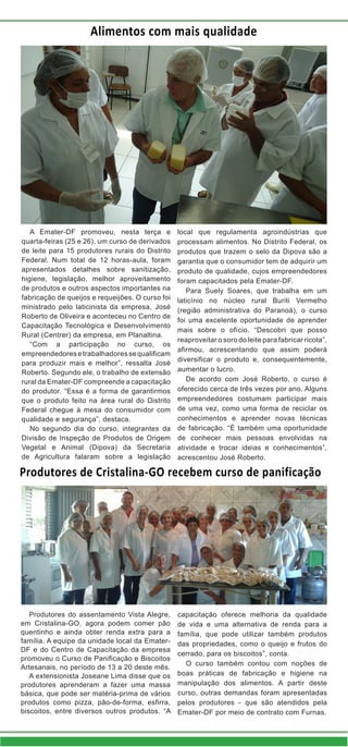 Produtores de Cristalina-GO recebem curso de panificação
Produtores do assentamento Vista Alegre,
em Cristalina-GO, agora podem comer pão
quentinho e ainda obter renda extra para a
família. A equipe da unidade local da Emater-
DF e do Centro de Capacitação da empresa
promoveu o Curso de Panificação e Biscoitos
Artesanais, no período de 13 a 20 deste mês.
A extensionista Joseane Lima disse que os
produtores aprenderam a fazer uma massa
básica, que pode ser matéria-prima de vários
produtos como pizza, pão-de-forma, esfirra,
biscoitos, entre diversos outros produtos. “A
capacitação oferece melhoria da qualidade
de vida e uma alternativa de renda para a
família, que pode utilizar também produtos
das propriedades, como o queijo e frutos do
cerrado, para os biscoitos”, conta.
O curso também contou com noções de
boas práticas de fabricação e higiene na
manipulação dos alimentos. A partir deste
curso, outras demandas foram apresentadas
pelos produtores - que são atendidos pela
Emater-DF por meio de contrato com Furnas.
Alimentos com mais qualidade
A Emater-DF promoveu, nesta terça e
quarta-feiras (25 e 26), um curso de derivados
de leite para 15 produtores rurais do Distrito
Federal. Num total de 12 horas-aula, foram
apresentados detalhes sobre sanitização,
higiene, legislação, melhor aproveitamento
de produtos e outros aspectos importantes na
fabricação de queijos e requeijões. O curso foi
ministrado pelo laticinista da empresa, José
Roberto de Oliveira e aconteceu no Centro de
Capacitação Tecnológica e Desenvolvimento
Rural (Centrer) da empresa, em Planaltina.
“Com a participação no curso, os
empreendedoresetrabalhadoressequalificam
para produzir mais e melhor”, ressalta José
Roberto. Segundo ele, o trabalho de extensão
rural da Emater-DF compreende a capacitação
do produtor. “Essa é a forma de garantirmos
que o produto feito na área rural do Distrito
Federal chegue à mesa do consumidor com
qualidade e segurança”, destaca.
No segundo dia do curso, integrantes da
Divisão de Inspeção de Produtos de Origem
Vegetal e Animal (Dipova) da Secretaria
de Agricultura falaram sobre a legislação
local que regulamenta agroindústrias que
processam alimentos. No Distrito Federal, os
produtos que trazem o selo da Dipova são a
garantia que o consumidor tem de adquirir um
produto de qualidade, cujos empreendedores
foram capacitados pela Emater-DF.
Para Suely Soares, que trabalha em um
laticínio no núcleo rural Buriti Vermelho
(região administrativa do Paranoá), o curso
foi uma excelente oportunidade de aprender
mais sobre o ofício. “Descobri que posso
reaproveitar o soro do leite para fabricar ricota”,
afirmou, acrescentando que assim poderá
diversificar o produto e, consequentemente,
aumentar o lucro.
De acordo com José Roberto, o curso é
oferecido cerca de três vezes por ano. Alguns
empreendedores costumam participar mais
de uma vez, como uma forma de reciclar os
conhecimentos e aprender novas técnicas
de fabricação. “É também uma oportunidade
de conhecer mais pessoas envolvidas na
atividade e trocar ideias e conhecimentos”,
acrescentou José Roberto.
 