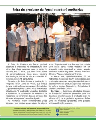 Feira do produtor da Fercal receberá melhorias

A Feira do Produtor da Fercal ganhará
cobertura e melhorias na infraestrutura, com
início das obras previstas para o início do
próximo ano. O local, que abriu suas portas
há aproximadamente cinco anos, funciona
aos domingos, das 8h às 13h, e conta com 70
feirantes, sendo 15 agricultores.
O anúncio foi feito durante a realização do
Programa “GDF Junto de Você”, que esteve
durante o último fim de semana em Sobradinho.
O governador Agnelo Queiroz fez o comunicado
oficialmente. “O local vai ter um palco, depósitos
e banheiros. A construção da cobertura da
nossa feira vai tornar mais digna a atividade dos
feirantes e fregueses”, ressaltou Agnelo.
As melhorias foram comemoradas pelos
feirantes, que pediam essas obras há alguns

anos. “O governador nos deu uma boa notícia.
Com essas obras, vamos trabalhar em um
ambiente mais agradável e assim atender
melhor os nossos fregueses”, afirmou Francisco
Oliveira, 75 anos, feirante há 10 anos.
A Fercal tem, aproximadamente, 32 mil
habitantes, moradores das 14 comunidades, das
quais seis são rurais. A região contribui para o
abastecimento de produtos agrícolas nas feiras
da própria região, Sobradinho, Sobradinho II,
Grande Colorado e Ceasa.
Serviços — Durante as atividades, técnicos
da Emater-DF estiveram presentes para tirar
dúvidas e orientar quanto à produção rural. No
sábado (23), o engenheiro agrônomo Rafael
Lima de Medeiros apresentou uma palestra
sobre certificação orgânica.

Informativo produzido pelas assessorias de comunicação social:
Secretaria de Agricultura e Desenvolvimento Rural (Seagri-DF) - 3051-6347
Empresa de Assistência Técnica e Extensão Rural (Emater-DF) - 3340-3002
Centrais de Abastecimento do Distrito Federal (Ceasa-DF) - 3363-1024

Siga o Sistema Agricultura nas redes sociais:
facebook.com/SeagriDF
facebook.com/ematerdistritofederal
facebook.com/ceasa-df
twitter.com/ematerdf

 