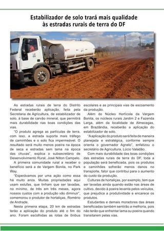 Estabilizador de solo trará mais qualidade
às estradas rurais de terra do DF
As estradas rurais de terra do Distrito
Federal receberão aplicação, feita pela
Secretaria de Agricultura, de estabilizador de
solo, à base de carvão mineral, que permitirá
mais durabilidade nas boas condições das
vias.
“O produto agrega as partículas de terra,
com isso, a estrada suporta mais tráfego
de caminhões e o solo fica impermeável. O
resultado será muito menos poeira na época
de seca e estradas sem lama na época
das chuvas”, explica o subsecretário de
Desenvolvimento Rural, José Nilton Campelo.
A primeira comunidade rural a receber o
benefício será a de Vargem Bonita, no Park
Way.
“Esperávamos por uma ação como essa
há muito anos. Muitas propriedades aqui
usam estufas, que tinham que ser lavadas,
no mínimo, de três em três meses, agora
nossos custos com a produção vão diminuir”,
comemorou o produtor de hortaliças, Romério
de Andrade.
Nesta primeira etapa, 20 km de estradas
terão a aplicação do produto até o fim do
ano. Foram escolhidas as rotas de ônibus
escolares e as principais vias de escoamento
da produção.
Além do Núcleo Hortícola da Vargem
Bonita, os núcleos rurais Jardim 2 e Fazenda
Larga, além da localidade de Almecegas,
em Brazlândia, receberão a aplicação do
estabilizador de solo.
“Aaplicação do produto será feita de maneira
planejada e estratégica, conforme sempre
orienta o governador Agnelo”, enfatizou o
secretário de Agricultura, Lúcio Valadão.
Com mais durabilidade das boas condições
das estradas rurais de terra do DF, toda a
população será beneficiada, pois os produtos
e caminhões sofrerão menos danos no
transporte, fator que contribui para o aumento
do custo da produção.
Culturas de hortaliças, por exemplo, tem que
ser lavadas ainda quando estão nas áreas de
cultivo, devido à poeira levanta pelos veículos,
que prejudica a produtividade e encarece os
produtos.
Estudantes e demais moradores das áreas
beneficiadas também sentirão a melhoria, pois
não terão que enfrentar lama ou poeira quando
transitarem pelas vias.
 